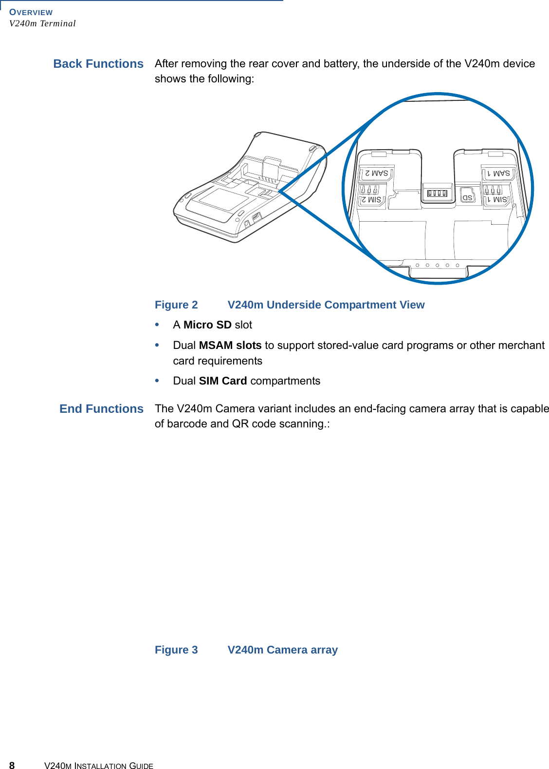 OVERVIEW V240m Terminal8V240M INSTALLATION GUIDEBack Functions After removing the rear cover and battery, the underside of the V240m device shows the following:SIM 1SAM 1SAM 2SIM 2SDFigure 2 V240m Underside Compartment View•A Micro SD slot •Dual MSAM slots to support stored-value card programs or other merchant card requirements•Dual SIM Card compartmentsEnd Functions The V240m Camera variant includes an end-facing camera array that is capable of barcode and QR code scanning.:Figure 3 V240m Camera array
