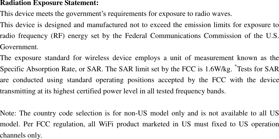 Radiation Exposure Statement: This device meets the government’s requirements for exposure to radio waves. This device is designed and manufactured not to exceed the emission limits for exposure to radio  frequency  (RF)  energy  set  by  the  Federal  Communications  Commission  of  the  U.S. Government. The  exposure  standard  for  wireless  device  employs  a  unit  of  measurement  known  as  the Specific Absorption Rate, or SAR. The SAR limit set by the FCC is 1.6W/kg. *Tests for SAR are  conducted  using  standard  operating  positions  accepted  by  the  FCC  with  the  device transmitting at its highest certified power level in all tested frequency bands.  Note: The country code selection is  for non-US model only and is  not  available to all  US model.  Per  FCC  regulation,  all  WiFi  product  marketed  in  US  must  fixed  to  US  operation channels only. 