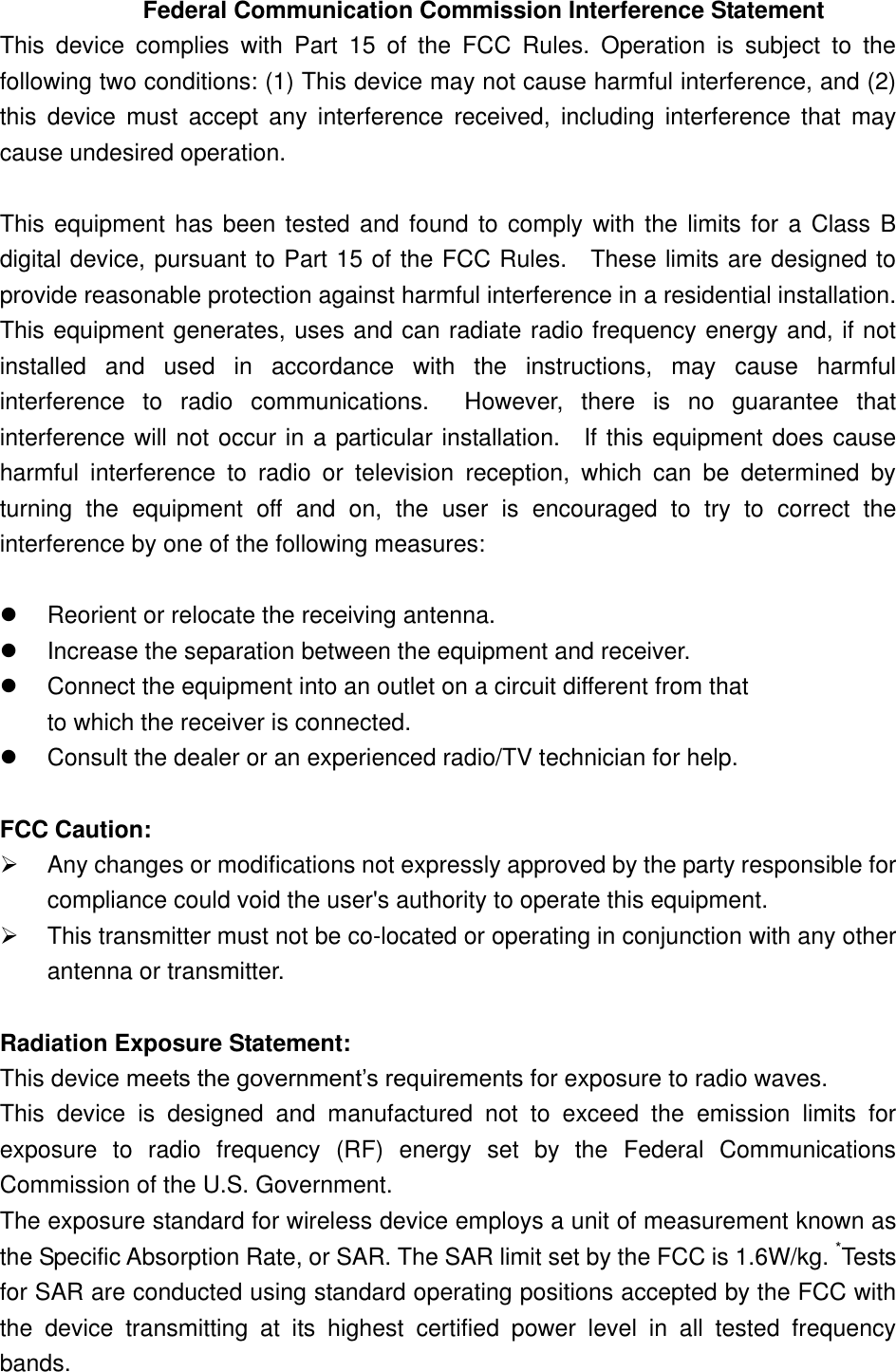   Federal Communication Commission Interference Statement This  device  complies  with  Part  15  of  the  FCC  Rules.  Operation  is  subject  to  the following two conditions: (1) This device may not cause harmful interference, and (2) this  device  must  accept  any  interference  received,  including  interference  that  may cause undesired operation.  This equipment has been tested and found to comply with the limits for a Class B digital device, pursuant to Part 15 of the FCC Rules.    These limits are designed to provide reasonable protection against harmful interference in a residential installation. This equipment generates, uses and can radiate radio frequency energy and, if not installed  and  used  in  accordance  with  the  instructions,  may  cause  harmful interference  to  radio  communications.    However,  there  is  no  guarantee  that interference will not occur in a particular installation.    If this equipment does cause harmful  interference  to  radio  or  television  reception,  which  can  be  determined  by turning  the  equipment  off  and  on,  the  user  is  encouraged  to  try  to  correct  the interference by one of the following measures:    Reorient or relocate the receiving antenna.   Increase the separation between the equipment and receiver.   Connect the equipment into an outlet on a circuit different from that to which the receiver is connected.   Consult the dealer or an experienced radio/TV technician for help.  FCC Caution:   Any changes or modifications not expressly approved by the party responsible for compliance could void the user&apos;s authority to operate this equipment.   This transmitter must not be co-located or operating in conjunction with any other antenna or transmitter.  Radiation Exposure Statement: This device meets the government’s requirements for exposure to radio waves. This  device  is  designed  and  manufactured  not  to  exceed  the  emission  limits  for exposure  to  radio  frequency  (RF)  energy  set  by  the  Federal  Communications Commission of the U.S. Government. The exposure standard for wireless device employs a unit of measurement known as the Specific Absorption Rate, or SAR. The SAR limit set by the FCC is 1.6W/kg. *Tests for SAR are conducted using standard operating positions accepted by the FCC with the  device  transmitting  at  its  highest  certified  power  level  in  all  tested  frequency bands. 