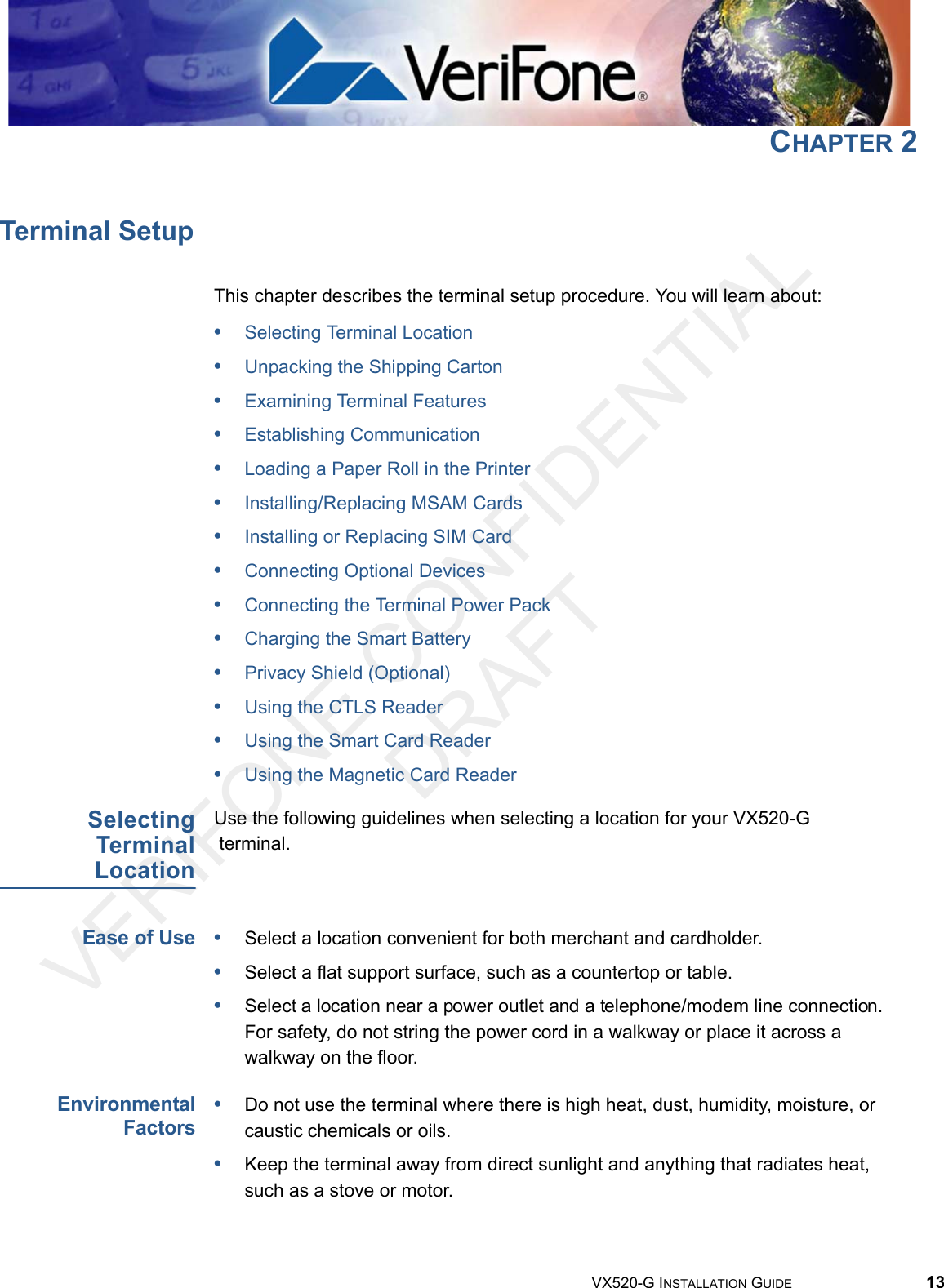 VERIFONE CONFIDENTIAL DRAFTVX520-G INSTALLATION GUIDE 13CHAPTER 2Terminal SetupThis chapter describes the terminal setup procedure. You will learn about: •Selecting Terminal Location•Unpacking the Shipping Carton•Examining Terminal Features•Establishing Communication•Loading a Paper Roll in the Printer•Installing/Replacing MSAM Cards•Installing or Replacing SIM Card•Connecting Optional Devices•Connecting the Terminal Power Pack•Charging the Smart Battery•Privacy Shield (Optional)•Using the CTLS Reader•Using the Smart Card Reader•Using the Magnetic Card ReaderSelectingTerminalLocationUse the following guidelines when selecting a location for your VX520-G terminal. Ease of Use•Select a location convenient for both merchant and cardholder.•Select a flat support surface, such as a countertop or table.•Select a location near a power outlet and a telephone/modem line connection. For safety, do not string the power cord in a walkway or place it across a walkway on the floor.EnvironmentalFactors•Do not use the terminal where there is high heat, dust, humidity, moisture, or caustic chemicals or oils.•Keep the terminal away from direct sunlight and anything that radiates heat, such as a stove or motor.