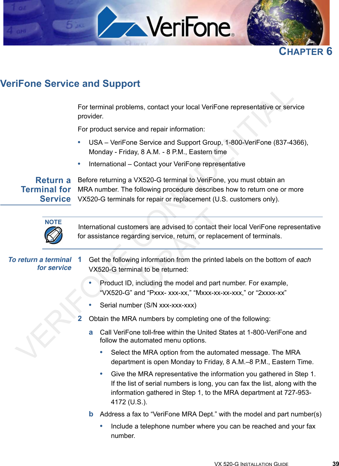 VERIFONE CONFIDENTIAL DRAFTVX 520-G INSTALLATION GUIDE 39CHAPTER 6VeriFone Service and SupportFor terminal problems, contact your local VeriFone representative or service provider. For product service and repair information:•USA – VeriFone Service and Support Group, 1-800-VeriFone (837-4366), Monday - Friday, 8 A.M. - 8 P.M., Eastern time•International – Contact your VeriFone representative Return aTerminal forServiceBefore returning a VX520-G terminal to VeriFone, you must obtain an MRA number. The following procedure describes how to return one or more VX520-G terminals for repair or replacement (U.S. customers only). To return a terminalfor service 1Get the following information from the printed labels on the bottom of each VX520-G terminal to be returned:•Product ID, including the model and part number. For example, “VX520-G” and “Pxxx- xxx-xx,” “Mxxx-xx-xx-xxx,” or “2xxxx-xx”•Serial number (S/N xxx-xxx-xxx)2Obtain the MRA numbers by completing one of the following:aCall VeriFone toll-free within the United States at 1-800-VeriFone and follow the automated menu options.•Select the MRA option from the automated message. The MRA department is open Monday to Friday, 8 A.M.–8 P.M., Eastern Time.•Give the MRA representative the information you gathered in Step 1.If the list of serial numbers is long, you can fax the list, along with the information gathered in Step 1, to the MRA department at 727-953-4172 (U.S.).bAddress a fax to “VeriFone MRA Dept.” with the model and part number(s)•Include a telephone number where you can be reached and your fax number.NOTE International customers are advised to contact their local VeriFone representative for assistance regarding service, return, or replacement of terminals.