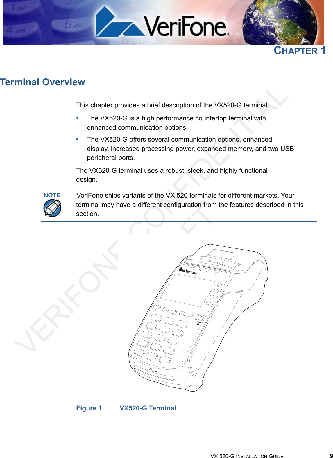 VERIFONE CONFIDENTIAL DRAFTVX 520-G INSTALLATION GUIDE 9CHAPTER 1Terminal OverviewThis chapter provides a brief description of the VX520-G terminal:•The VX520-G is a high performance countertop terminal with enhanced communication options.•The VX520-G offers several communication options, enhanced display, increased processing power, expanded memory, and two USB peripheral ports.The VX520-G terminal uses a robust, sleek, and highly functional design.Figure 1 VX520-G TerminalNOTE VeriFone ships variants of the VX 520 terminals for different markets. Your terminal may have a different configuration from the features described in this section.