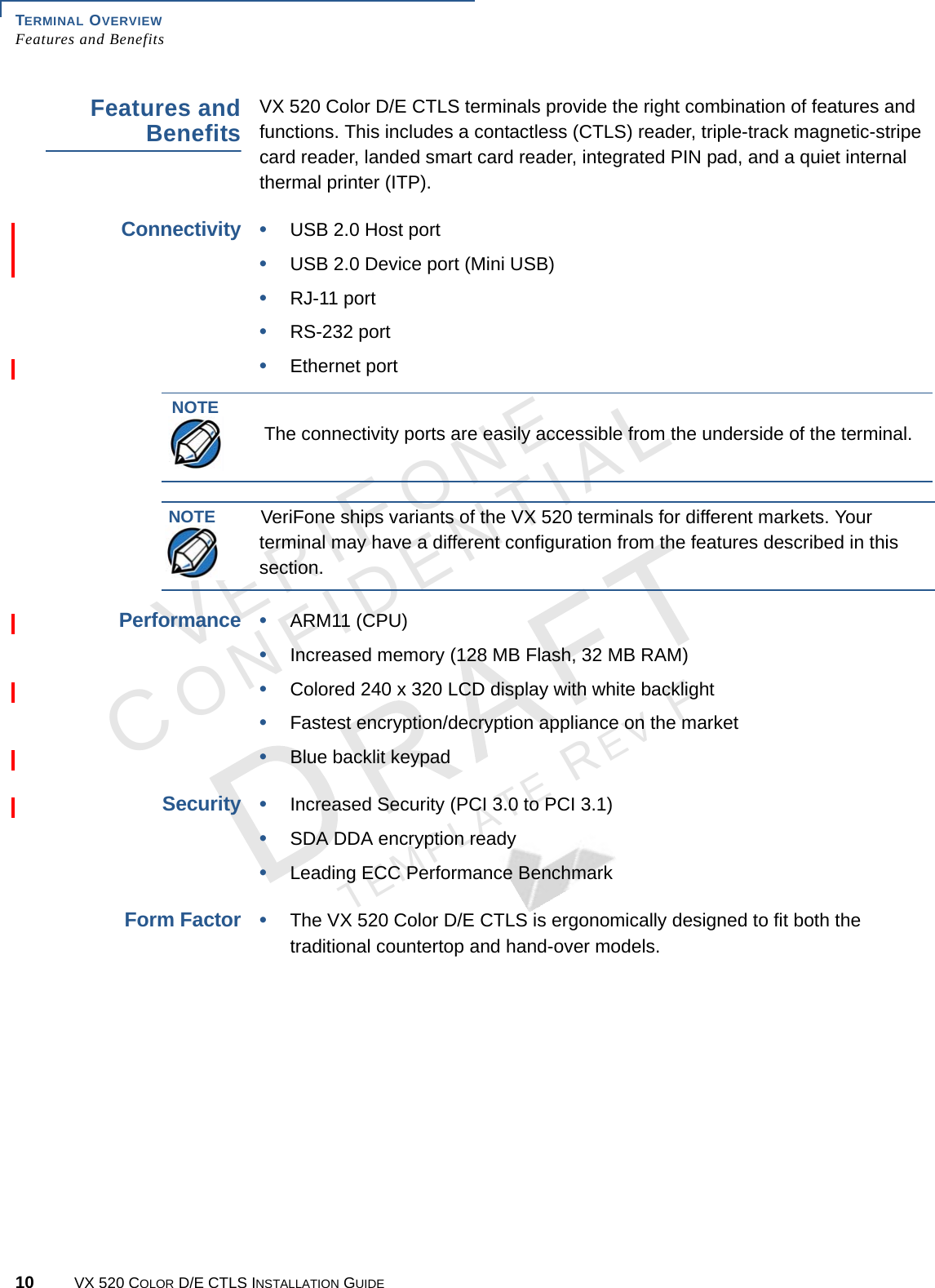 TERMINAL OVERVIEW Features and Benefits10 VX 520 COLOR D/E CTLS INSTALLATION GUIDEVERIFONECONFIDENTIALTEMPLATE REV F Features and BenefitsVX 520 Color D/E CTLS terminals provide the right combination of features and functions. This includes a contactless (CTLS) reader, triple-track magnetic-stripe card reader, landed smart card reader, integrated PIN pad, and a quiet internal thermal printer (ITP).Connectivity•USB 2.0 Host port•USB 2.0 Device port (Mini USB)•RJ-11 port•RS-232 port•Ethernet portPerformance•ARM11 (CPU)•Increased memory (128 MB Flash, 32 MB RAM)•Colored 240 x 320 LCD display with white backlight•Fastest encryption/decryption appliance on the market•Blue backlit keypadSecurity•Increased Security (PCI 3.0 to PCI 3.1)•SDA DDA encryption ready•Leading ECC Performance BenchmarkForm Factor•The VX 520 Color D/E CTLS is ergonomically designed to fit both the traditional countertop and hand-over models.NOTEThe connectivity ports are easily accessible from the underside of the terminal.NOTEVeriFone ships variants of the VX 520 terminals for different markets. Your terminal may have a different configuration from the features described in this section.