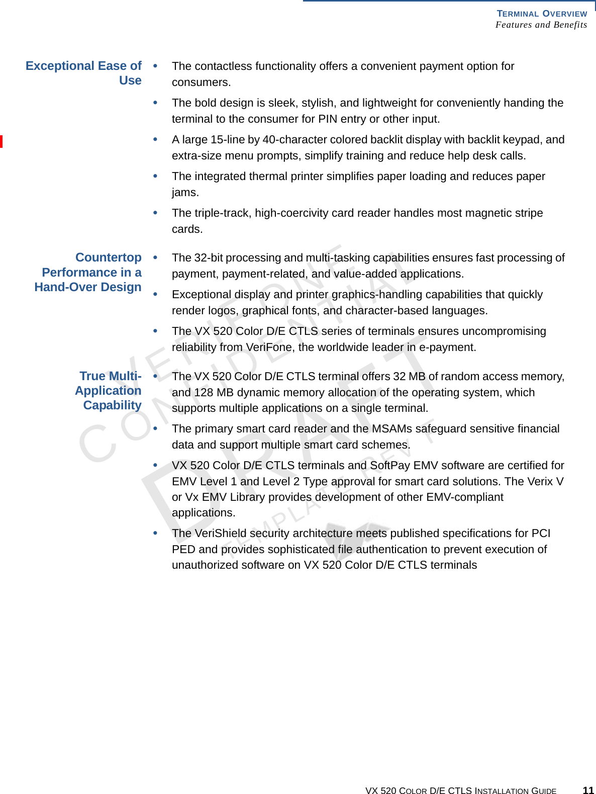 TERMINAL OVERVIEW Features and BenefitsVX 520 COLOR D/E CTLS INSTALLATION GUIDE 11VERIFONECONFIDENTIALTEMPLATE REV F Exceptional Ease of Use•The contactless functionality offers a convenient payment option for consumers.•The bold design is sleek, stylish, and lightweight for conveniently handing the terminal to the consumer for PIN entry or other input.•A large 15-line by 40-character colored backlit display with backlit keypad, and extra-size menu prompts, simplify training and reduce help desk calls.•The integrated thermal printer simplifies paper loading and reduces paper jams.•The triple-track, high-coercivity card reader handles most magnetic stripe cards.Countertop Performance in a Hand-Over Design•The 32-bit processing and multi-tasking capabilities ensures fast processing of payment, payment-related, and value-added applications.•Exceptional display and printer graphics-handling capabilities that quickly render logos, graphical fonts, and character-based languages.•The VX 520 Color D/E CTLS series of terminals ensures uncompromising reliability from VeriFone, the worldwide leader in e-payment.True Multi-Application Capability•The VX 520 Color D/E CTLS terminal offers 32 MB of random access memory, and 128 MB dynamic memory allocation of the operating system, which supports multiple applications on a single terminal.•The primary smart card reader and the MSAMs safeguard sensitive financial data and support multiple smart card schemes.•VX 520 Color D/E CTLS terminals and SoftPay EMV software are certified for EMV Level 1 and Level 2 Type approval for smart card solutions. The Verix V or Vx EMV Library provides development of other EMV-compliant applications.•The VeriShield security architecture meets published specifications for PCI PED and provides sophisticated file authentication to prevent execution of unauthorized software on VX 520 Color D/E CTLS terminals 