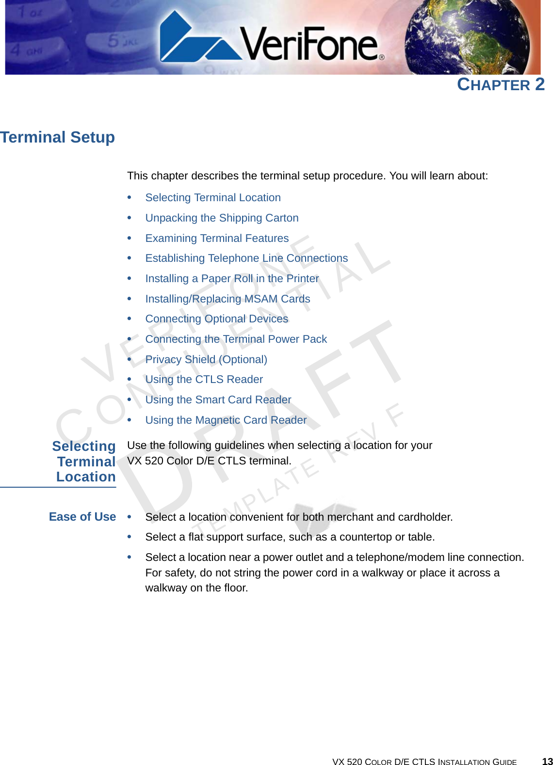 VERIFONECONFIDENTIALTEMPLATE REV F VX 520 COLOR D/E CTLS INSTALLATION GUIDE 13CHAPTER 2Terminal SetupThis chapter describes the terminal setup procedure. You will learn about: •Selecting Terminal Location•Unpacking the Shipping Carton•Examining Terminal Features•Establishing Telephone Line Connections•Installing a Paper Roll in the Printer•Installing/Replacing MSAM Cards•Connecting Optional Devices•Connecting the Terminal Power Pack•Privacy Shield (Optional)•Using the CTLS Reader•Using the Smart Card Reader•Using the Magnetic Card ReaderSelecting Terminal Location Use the following guidelines when selecting a location for your  VX 520 Color D/E CTLS terminal. Ease of Use•Select a location convenient for both merchant and cardholder.•Select a flat support surface, such as a countertop or table.•Select a location near a power outlet and a telephone/modem line connection. For safety, do not string the power cord in a walkway or place it across a walkway on the floor.