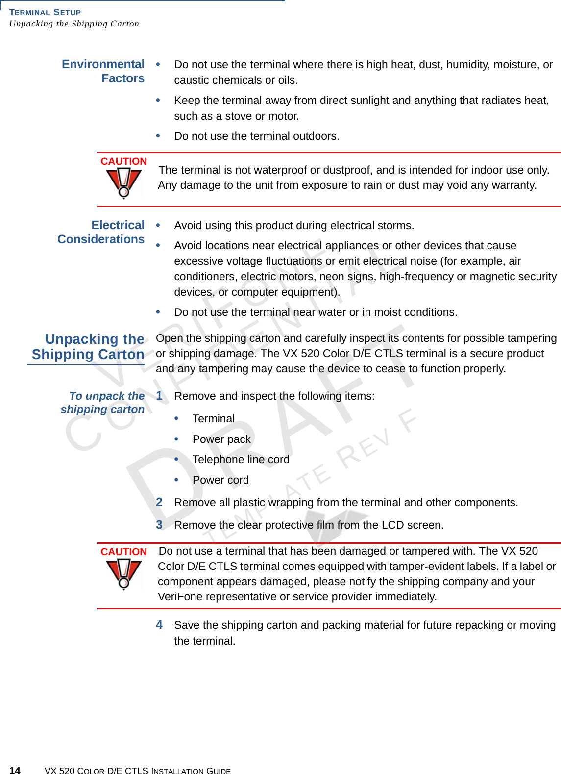 TERMINAL SETUP Unpacking the Shipping Carton14 VX 520 COLOR D/E CTLS INSTALLATION GUIDEVERIFONECONFIDENTIALTEMPLATE REV F Environmental Factors•Do not use the terminal where there is high heat, dust, humidity, moisture, or caustic chemicals or oils.•Keep the terminal away from direct sunlight and anything that radiates heat, such as a stove or motor.•Do not use the terminal outdoors.  Electrical Considerations•Avoid using this product during electrical storms.•Avoid locations near electrical appliances or other devices that cause excessive voltage fluctuations or emit electrical noise (for example, air conditioners, electric motors, neon signs, high-frequency or magnetic security devices, or computer equipment).•Do not use the terminal near water or in moist conditions.Unpacking the Shipping CartonOpen the shipping carton and carefully inspect its contents for possible tampering or shipping damage. The VX 520 Color D/E CTLS terminal is a secure product and any tampering may cause the device to cease to function properly. To unpack the shipping carton 1Remove and inspect the following items:•Terminal•Power pack•Telephone line cord•Power cord2Remove all plastic wrapping from the terminal and other components.3Remove the clear protective film from the LCD screen. 4Save the shipping carton and packing material for future repacking or moving the terminal.CAUTIONThe terminal is not waterproof or dustproof, and is intended for indoor use only. Any damage to the unit from exposure to rain or dust may void any warranty.CAUTIONDo not use a terminal that has been damaged or tampered with. The VX 520 Color D/E CTLS terminal comes equipped with tamper-evident labels. If a label or component appears damaged, please notify the shipping company and your VeriFone representative or service provider immediately.