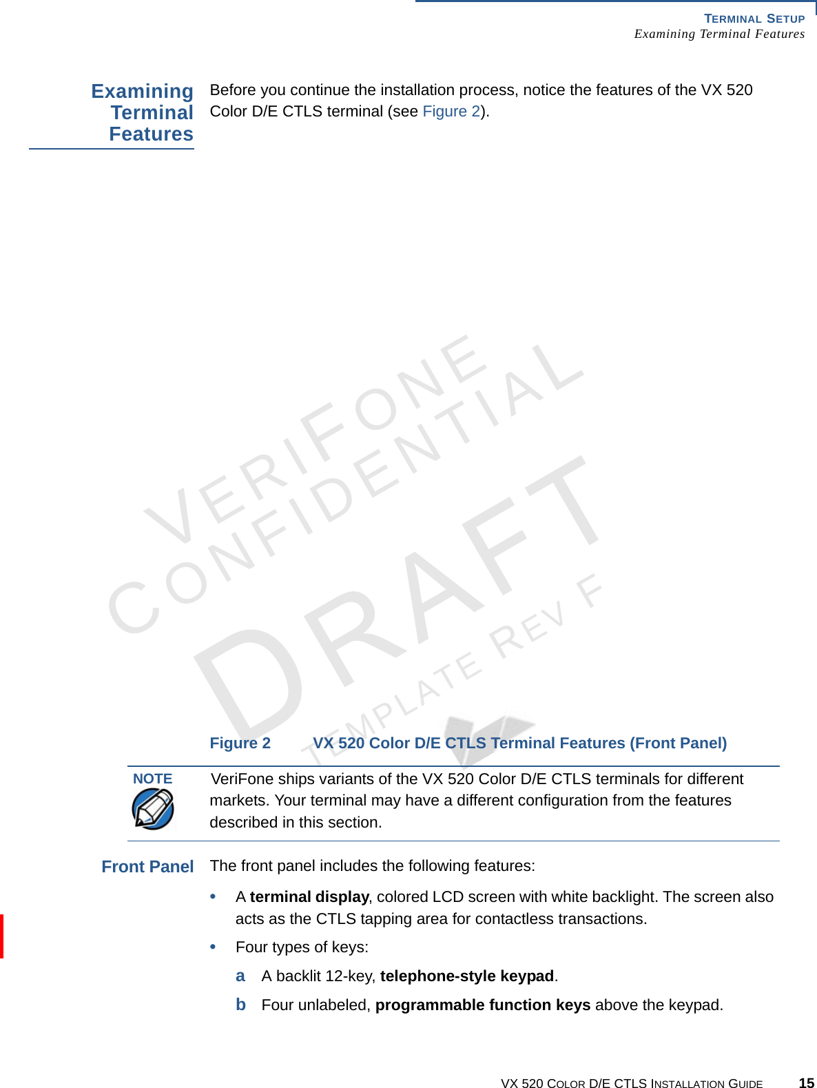 TERMINAL SETUP Examining Terminal FeaturesVX 520 COLOR D/E CTLS INSTALLATION GUIDE 15VERIFONECONFIDENTIALTEMPLATE REV F Examining Terminal FeaturesBefore you continue the installation process, notice the features of the VX 520 Color D/E CTLS terminal (see Figure 2).Figure 2 VX 520 Color D/E CTLS Terminal Features (Front Panel)Front PanelThe front panel includes the following features:•A terminal display, colored LCD screen with white backlight. The screen also acts as the CTLS tapping area for contactless transactions.•Four types of keys:aA backlit 12-key, telephone-style keypad.bFour unlabeled, programmable function keys above the keypad.NOTEVeriFone ships variants of the VX 520 Color D/E CTLS terminals for different markets. Your terminal may have a different configuration from the features described in this section.