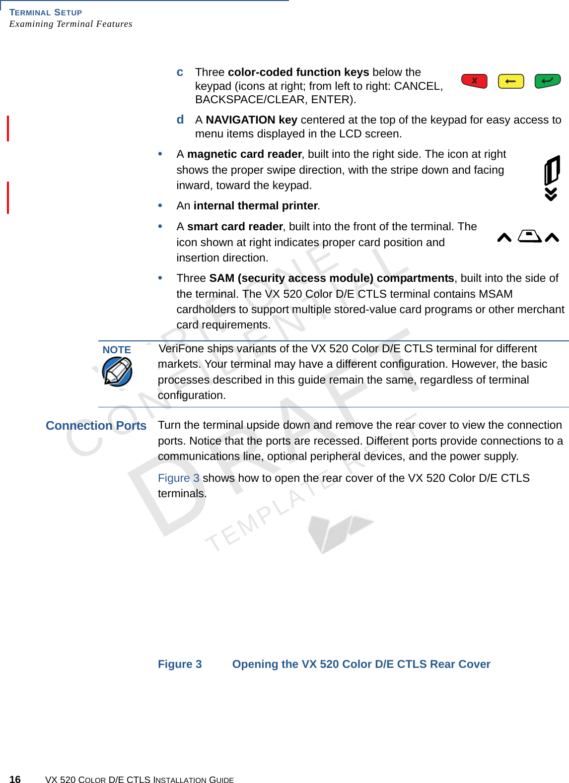 TERMINAL SETUP Examining Terminal Features16 VX 520 COLOR D/E CTLS INSTALLATION GUIDEVERIFONECONFIDENTIALTEMPLATE REV F cThree color-coded function keys below the keypad (icons at right; from left to right: CANCEL, BACKSPACE/CLEAR, ENTER). dA NAVIGATION key centered at the top of the keypad for easy access to menu items displayed in the LCD screen.•A magnetic card reader, built into the right side. The icon at right shows the proper swipe direction, with the stripe down and facing inward, toward the keypad.•An internal thermal printer.•A smart card reader, built into the front of the terminal. The icon shown at right indicates proper card position and insertion direction.•Three SAM (security access module) compartments, built into the side of the terminal. The VX 520 Color D/E CTLS terminal contains MSAM cardholders to support multiple stored-value card programs or other merchant card requirements. Connection PortsTurn the terminal upside down and remove the rear cover to view the connection ports. Notice that the ports are recessed. Different ports provide connections to a communications line, optional peripheral devices, and the power supply.Figure 3 shows how to open the rear cover of the VX 520 Color D/E CTLS terminals.Figure 3 Opening the VX 520 Color D/E CTLS Rear CoverNOTEVeriFone ships variants of the VX 520 Color D/E CTLS terminal for different markets. Your terminal may have a different configuration. However, the basic processes described in this guide remain the same, regardless of terminal configuration.