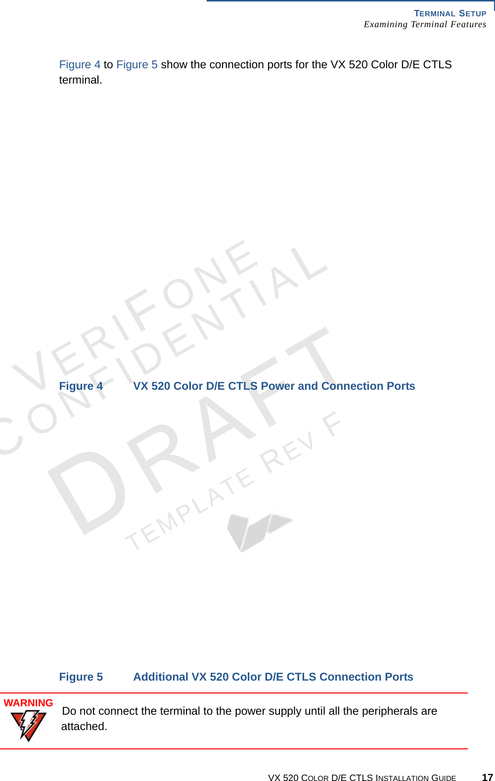 TERMINAL SETUP Examining Terminal FeaturesVX 520 COLOR D/E CTLS INSTALLATION GUIDE 17VERIFONECONFIDENTIALTEMPLATE REV F Figure 4 to Figure 5 show the connection ports for the VX 520 Color D/E CTLS terminal.Figure 4 VX 520 Color D/E CTLS Power and Connection PortsFigure 5 Additional VX 520 Color D/E CTLS Connection PortsWARNINGDo not connect the terminal to the power supply until all the peripherals are attached.