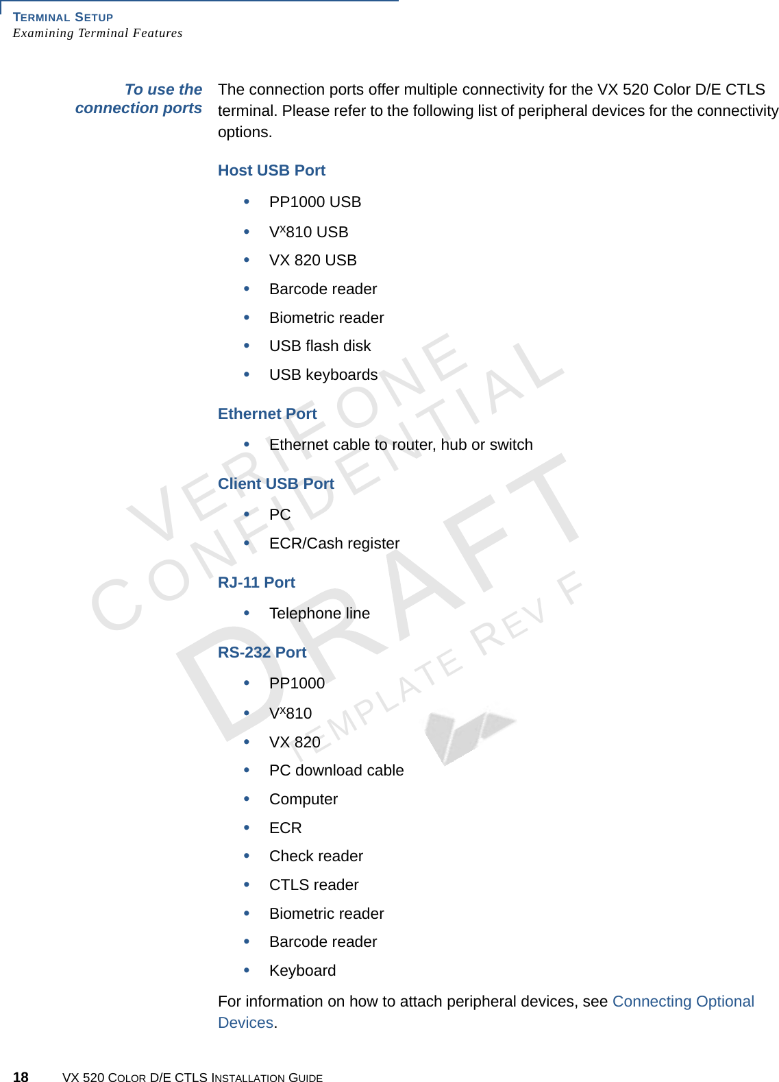 TERMINAL SETUP Examining Terminal Features18 VX 520 COLOR D/E CTLS INSTALLATION GUIDEVERIFONECONFIDENTIALTEMPLATE REV F To use the connection ports The connection ports offer multiple connectivity for the VX 520 Color D/E CTLS terminal. Please refer to the following list of peripheral devices for the connectivity options.Host USB Port•PP1000 USB•Vx810 USB•VX 820 USB•Barcode reader•Biometric reader•USB flash disk•USB keyboardsEthernet Port•Ethernet cable to router, hub or switchClient USB Port•PC•ECR/Cash registerRJ-11 Port•Telephone lineRS-232 Port•PP1000•Vx810•VX 820•PC download cable•Computer•ECR•Check reader•CTLS reader•Biometric reader•Barcode reader•KeyboardFor information on how to attach peripheral devices, see Connecting Optional Devices.