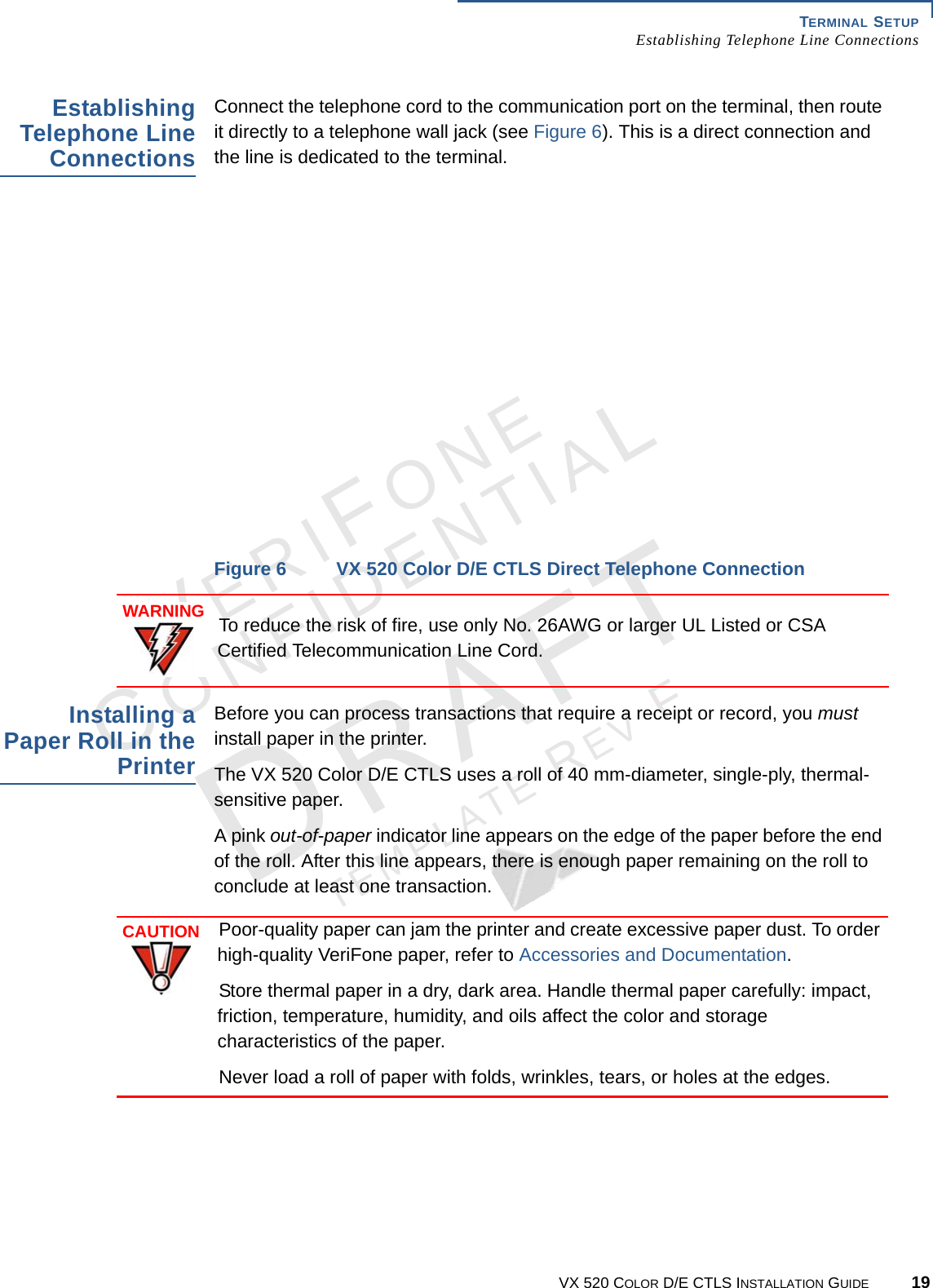 TERMINAL SETUP Establishing Telephone Line ConnectionsVX 520 COLOR D/E CTLS INSTALLATION GUIDE 19VERIFONECONFIDENTIALTEMPLATE REV F Establishing Telephone Line ConnectionsConnect the telephone cord to the communication port on the terminal, then route it directly to a telephone wall jack (see Figure 6). This is a direct connection and the line is dedicated to the terminal.Figure 6 VX 520 Color D/E CTLS Direct Telephone ConnectionInstalling a Paper Roll in the PrinterBefore you can process transactions that require a receipt or record, you must install paper in the printer.The VX 520 Color D/E CTLS uses a roll of 40 mm-diameter, single-ply, thermal-sensitive paper.A pink out-of-paper indicator line appears on the edge of the paper before the end of the roll. After this line appears, there is enough paper remaining on the roll to conclude at least one transaction. WARNINGTo reduce the risk of fire, use only No. 26AWG or larger UL Listed or CSA Certified Telecommunication Line Cord.CAUTIONPoor-quality paper can jam the printer and create excessive paper dust. To order high-quality VeriFone paper, refer to Accessories and Documentation.Store thermal paper in a dry, dark area. Handle thermal paper carefully: impact, friction, temperature, humidity, and oils affect the color and storage characteristics of the paper. Never load a roll of paper with folds, wrinkles, tears, or holes at the edges.