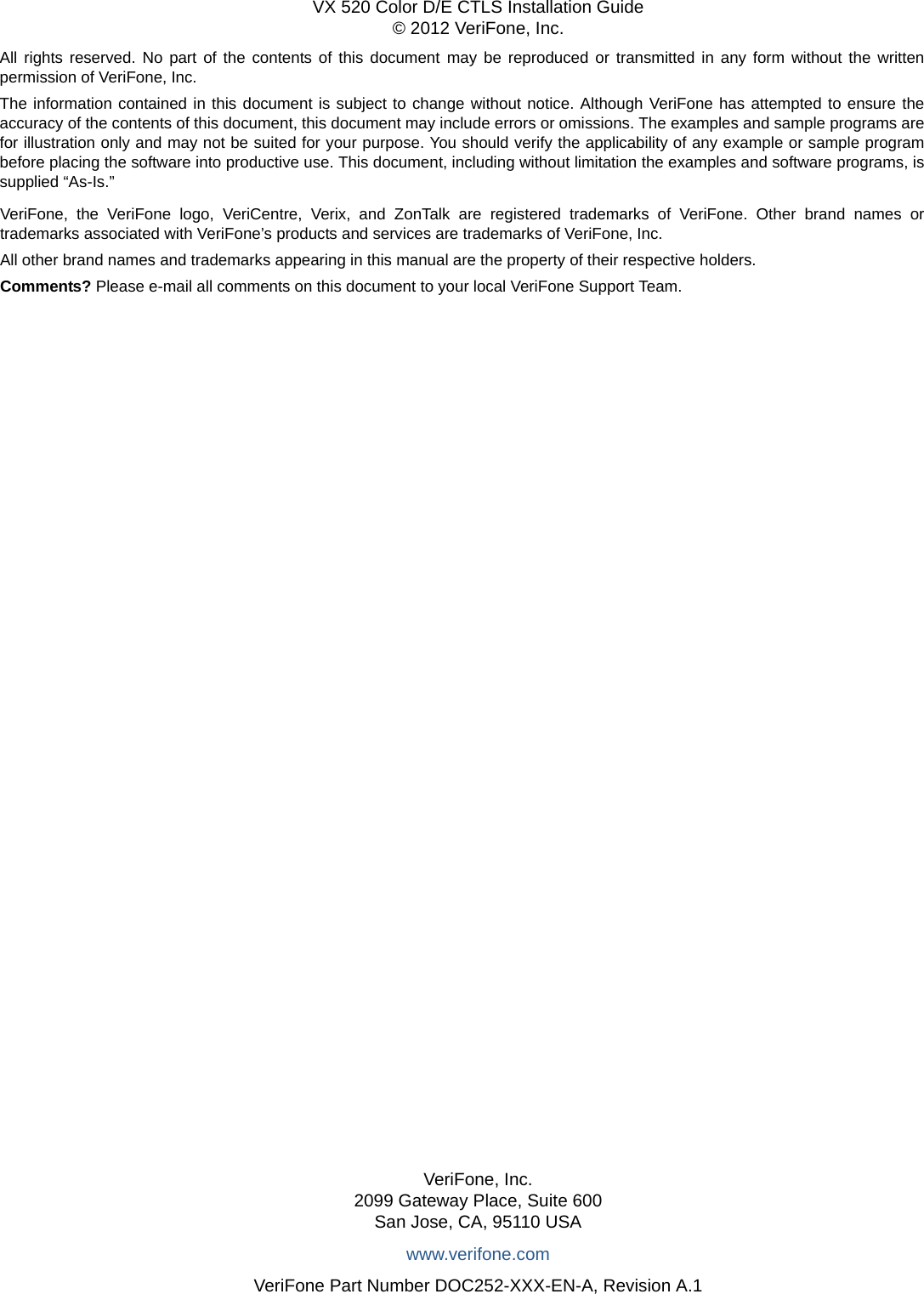 All rights reserved. No part of the contents of this document may be reproduced or transmitted in any form without the written permission of VeriFone, Inc.The information contained in this document is subject to change without notice. Although VeriFone has attempted to ensure the accuracy of the contents of this document, this document may include errors or omissions. The examples and sample programs are for illustration only and may not be suited for your purpose. You should verify the applicability of any example or sample program before placing the software into productive use. This document, including without limitation the examples and software programs, is supplied “As-Is.”VeriFone, Inc.2099 Gateway Place, Suite 600San Jose, CA, 95110 USAwww.verifone.comVeriFone Part Number DOC252-XXX-EN-A, Revision A.1VX 520 Color D/E CTLS Installation Guide© 2012 VeriFone, Inc.VeriFone, the VeriFone logo, VeriCentre, Verix, and ZonTalk are registered trademarks of VeriFone. Other brand names or trademarks associated with VeriFone’s products and services are trademarks of VeriFone, Inc. All other brand names and trademarks appearing in this manual are the property of their respective holders. Comments? Please e-mail all comments on this document to your local VeriFone Support Team.