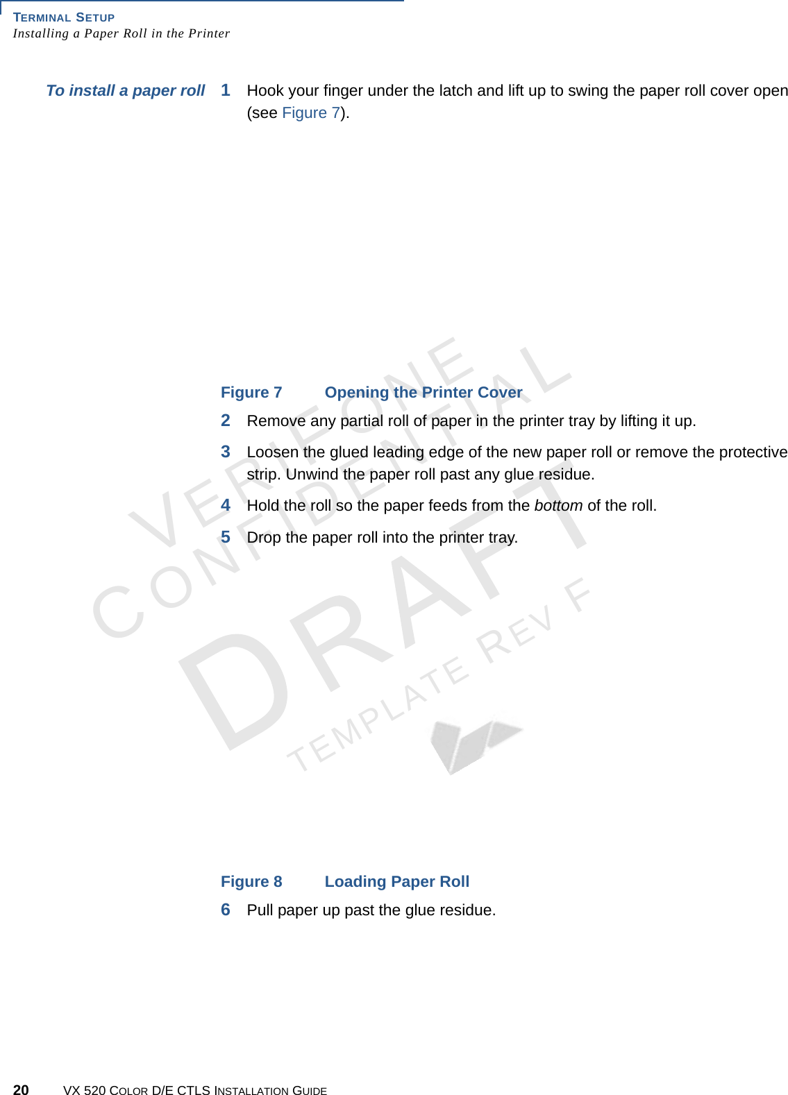 TERMINAL SETUP Installing a Paper Roll in the Printer20 VX 520 COLOR D/E CTLS INSTALLATION GUIDEVERIFONECONFIDENTIALTEMPLATE REV F To install a paper roll 1Hook your finger under the latch and lift up to swing the paper roll cover open (see Figure 7). Figure 7 Opening the Printer Cover2Remove any partial roll of paper in the printer tray by lifting it up. 3Loosen the glued leading edge of the new paper roll or remove the protective strip. Unwind the paper roll past any glue residue.4Hold the roll so the paper feeds from the bottom of the roll.5Drop the paper roll into the printer tray.Figure 8 Loading Paper Roll6Pull paper up past the glue residue.