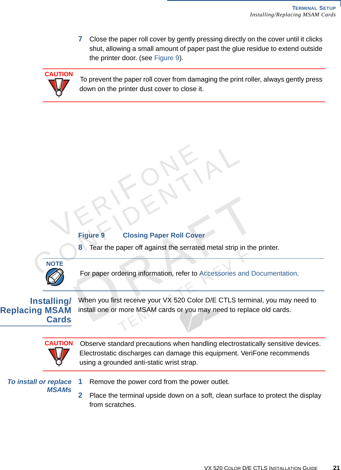 TERMINAL SETUP Installing/Replacing MSAM CardsVX 520 COLOR D/E CTLS INSTALLATION GUIDE 21VERIFONECONFIDENTIALTEMPLATE REV F 7Close the paper roll cover by gently pressing directly on the cover until it clicks shut, allowing a small amount of paper past the glue residue to extend outside the printer door. (see Figure 9). Figure 9 Closing Paper Roll Cover8Tear the paper off against the serrated metal strip in the printer.Installing/Replacing MSAM CardsWhen you first receive your VX 520 Color D/E CTLS terminal, you may need to install one or more MSAM cards or you may need to replace old cards. To install or replace MSAMs 1Remove the power cord from the power outlet.2Place the terminal upside down on a soft, clean surface to protect the display from scratches.CAUTIONTo prevent the paper roll cover from damaging the print roller, always gently press down on the printer dust cover to close it.NOTEFor paper ordering information, refer to Accessories and Documentation.CAUTIONObserve standard precautions when handling electrostatically sensitive devices. Electrostatic discharges can damage this equipment. VeriFone recommends using a grounded anti-static wrist strap.