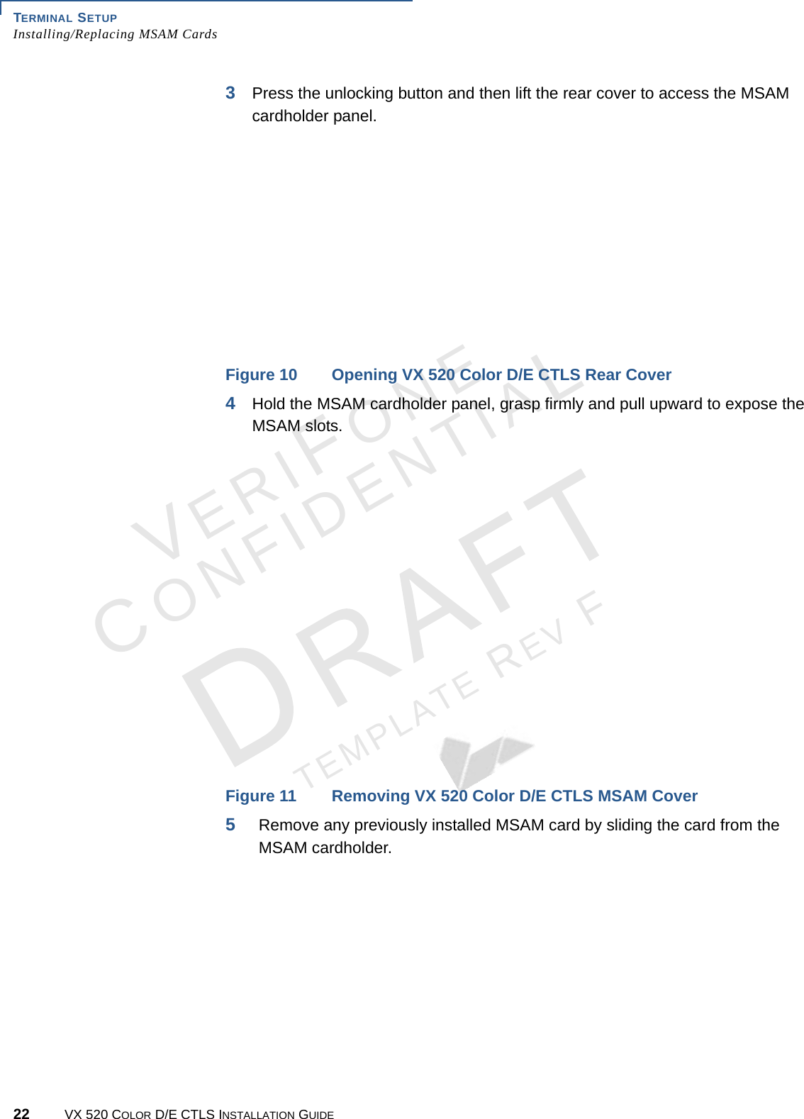 TERMINAL SETUP Installing/Replacing MSAM Cards22 VX 520 COLOR D/E CTLS INSTALLATION GUIDEVERIFONECONFIDENTIALTEMPLATE REV F 3Press the unlocking button and then lift the rear cover to access the MSAM cardholder panel.Figure 10 Opening VX 520 Color D/E CTLS Rear Cover4Hold the MSAM cardholder panel, grasp firmly and pull upward to expose the MSAM slots.Figure 11 Removing VX 520 Color D/E CTLS MSAM Cover5Remove any previously installed MSAM card by sliding the card from the MSAM cardholder.
