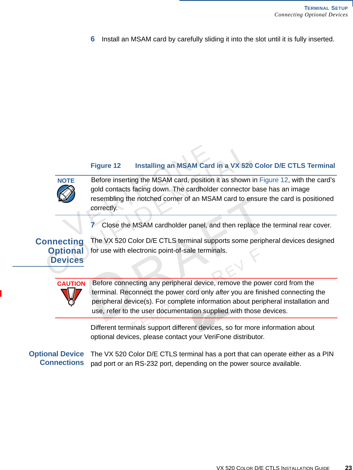 TERMINAL SETUP Connecting Optional DevicesVX 520 COLOR D/E CTLS INSTALLATION GUIDE 23VERIFONECONFIDENTIALTEMPLATE REV F 6Install an MSAM card by carefully sliding it into the slot until it is fully inserted.Figure 12 Installing an MSAM Card in a VX 520 Color D/E CTLS Terminal7Close the MSAM cardholder panel, and then replace the terminal rear cover.Connecting Optional DevicesThe VX 520 Color D/E CTLS terminal supports some peripheral devices designed for use with electronic point-of-sale terminals.Different terminals support different devices, so for more information about optional devices, please contact your VeriFone distributor.Optional Device ConnectionsThe VX 520 Color D/E CTLS terminal has a port that can operate either as a PIN pad port or an RS-232 port, depending on the power source available. NOTEBefore inserting the MSAM card, position it as shown in Figure 12, with the card’s gold contacts facing down. The cardholder connector base has an image resembling the notched corner of an MSAM card to ensure the card is positioned correctly.CAUTIONBefore connecting any peripheral device, remove the power cord from the terminal. Reconnect the power cord only after you are finished connecting the peripheral device(s). For complete information about peripheral installation and use, refer to the user documentation supplied with those devices.