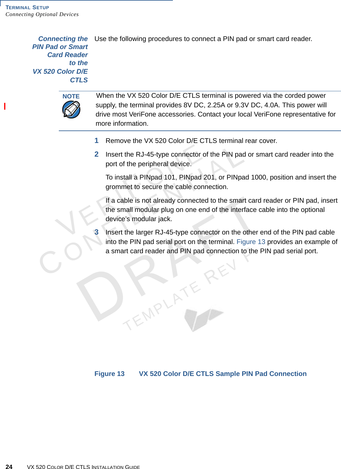 TERMINAL SETUP Connecting Optional Devices24 VX 520 COLOR D/E CTLS INSTALLATION GUIDEVERIFONECONFIDENTIALTEMPLATE REV F Connecting the PIN Pad or Smart Card Reader to the VX 520 Color D/E CTLSUse the following procedures to connect a PIN pad or smart card reader.1Remove the VX 520 Color D/E CTLS terminal rear cover.2Insert the RJ-45-type connector of the PIN pad or smart card reader into the port of the peripheral device. To install a PINpad 101, PINpad 201, or PINpad 1000, position and insert the grommet to secure the cable connection.If a cable is not already connected to the smart card reader or PIN pad, insert the small modular plug on one end of the interface cable into the optional device’s modular jack.3Insert the larger RJ-45-type connector on the other end of the PIN pad cable into the PIN pad serial port on the terminal. Figure 13 provides an example of a smart card reader and PIN pad connection to the PIN pad serial port. Figure 13 VX 520 Color D/E CTLS Sample PIN Pad ConnectionNOTEWhen the VX 520 Color D/E CTLS terminal is powered via the corded power supply, the terminal provides 8V DC, 2.25A or 9.3V DC, 4.0A. This power will drive most VeriFone accessories. Contact your local VeriFone representative for more information.