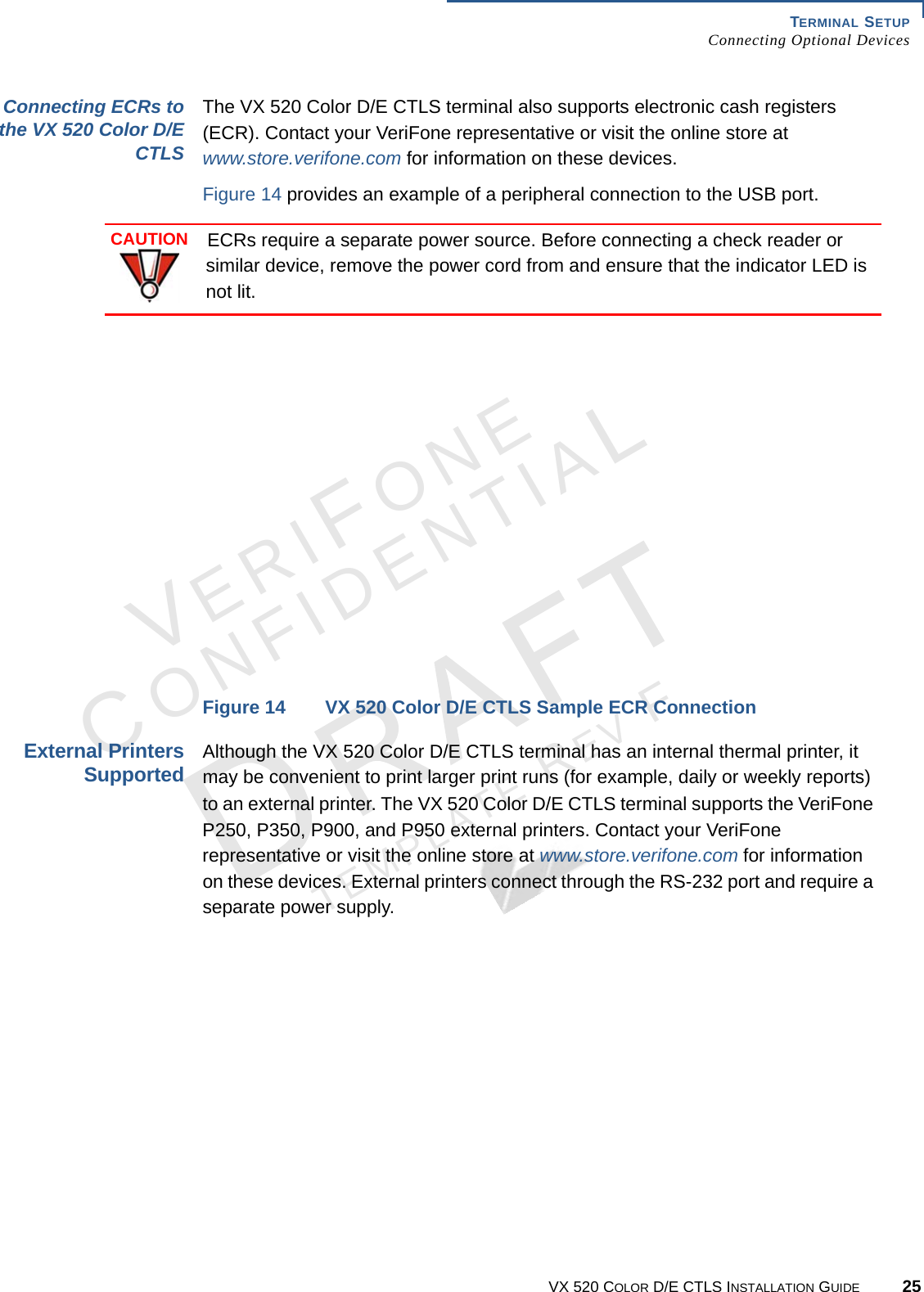 TERMINAL SETUP Connecting Optional DevicesVX 520 COLOR D/E CTLS INSTALLATION GUIDE 25VERIFONECONFIDENTIALTEMPLATE REV F Connecting ECRs to the VX 520 Color D/E CTLSThe VX 520 Color D/E CTLS terminal also supports electronic cash registers (ECR). Contact your VeriFone representative or visit the online store at www.store.verifone.com for information on these devices. Figure 14 provides an example of a peripheral connection to the USB port. Figure 14 VX 520 Color D/E CTLS Sample ECR ConnectionExternal Printers SupportedAlthough the VX 520 Color D/E CTLS terminal has an internal thermal printer, it may be convenient to print larger print runs (for example, daily or weekly reports) to an external printer. The VX 520 Color D/E CTLS terminal supports the VeriFone P250, P350, P900, and P950 external printers. Contact your VeriFone representative or visit the online store at www.store.verifone.com for information on these devices. External printers connect through the RS-232 port and require a separate power supply.CAUTIONECRs require a separate power source. Before connecting a check reader or similar device, remove the power cord from and ensure that the indicator LED is not lit.