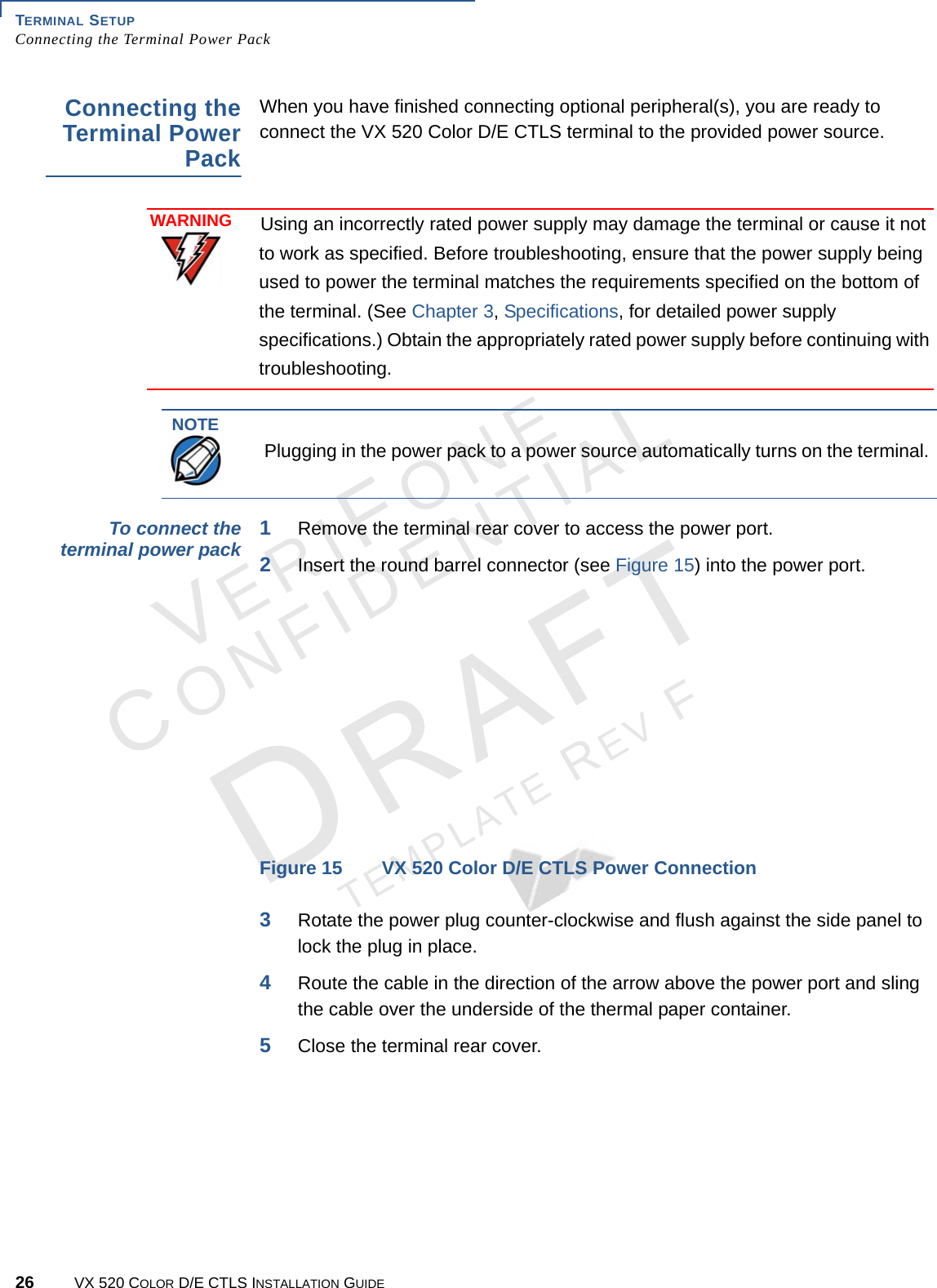 TERMINAL SETUP Connecting the Terminal Power Pack26 VX 520 COLOR D/E CTLS INSTALLATION GUIDEVERIFONECONFIDENTIALTEMPLATE REV F Connecting the Terminal Power PackWhen you have finished connecting optional peripheral(s), you are ready to connect the VX 520 Color D/E CTLS terminal to the provided power source.To connect the terminal power pack 1Remove the terminal rear cover to access the power port.2Insert the round barrel connector (see Figure 15) into the power port. Figure 15 VX 520 Color D/E CTLS Power Connection3Rotate the power plug counter-clockwise and flush against the side panel to lock the plug in place.4Route the cable in the direction of the arrow above the power port and sling the cable over the underside of the thermal paper container.5Close the terminal rear cover.WARNINGUsing an incorrectly rated power supply may damage the terminal or cause it not to work as specified. Before troubleshooting, ensure that the power supply being used to power the terminal matches the requirements specified on the bottom of the terminal. (See Chapter 3, Specifications, for detailed power supply specifications.) Obtain the appropriately rated power supply before continuing with troubleshooting.NOTEPlugging in the power pack to a power source automatically turns on the terminal. 