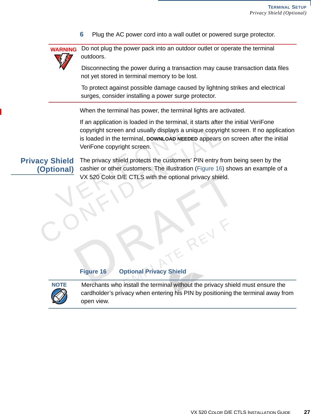 TERMINAL SETUP Privacy Shield (Optional)VX 520 COLOR D/E CTLS INSTALLATION GUIDE 27VERIFONECONFIDENTIALTEMPLATE REV F 6Plug the AC power cord into a wall outlet or powered surge protector.  When the terminal has power, the terminal lights are activated.If an application is loaded in the terminal, it starts after the initial VeriFone copyright screen and usually displays a unique copyright screen. If no application is loaded in the terminal, DOWNLOAD NEEDED appears on screen after the initial VeriFone copyright screen.Privacy Shield (Optional)The privacy shield protects the customers’ PIN entry from being seen by the cashier or other customers. The illustration (Figure 16) shows an example of a  VX 520 Color D/E CTLS with the optional privacy shield.Figure 16 Optional Privacy ShieldWARNINGDo not plug the power pack into an outdoor outlet or operate the terminal outdoors. Disconnecting the power during a transaction may cause transaction data files not yet stored in terminal memory to be lost.To protect against possible damage caused by lightning strikes and electrical surges, consider installing a power surge protector.NOTEMerchants who install the terminal without the privacy shield must ensure the cardholder’s privacy when entering his PIN by positioning the terminal away from open view.