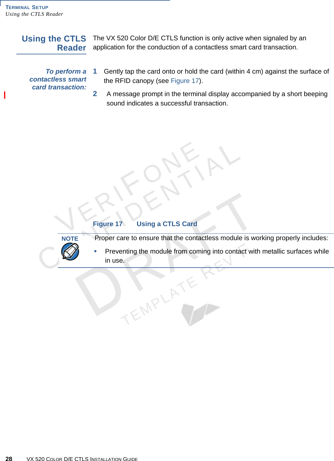 TERMINAL SETUP Using the CTLS Reader28 VX 520 COLOR D/E CTLS INSTALLATION GUIDEVERIFONECONFIDENTIALTEMPLATE REV F Using the CTLS ReaderThe VX 520 Color D/E CTLS function is only active when signaled by an application for the conduction of a contactless smart card transaction.To perform a contactless smart card transaction:1Gently tap the card onto or hold the card (within 4 cm) against the surface of the RFID canopy (see Figure 17).2A message prompt in the terminal display accompanied by a short beeping sound indicates a successful transaction.Figure 17 Using a CTLS CardNOTEProper care to ensure that the contactless module is working properly includes:•Preventing the module from coming into contact with metallic surfaces while in use.