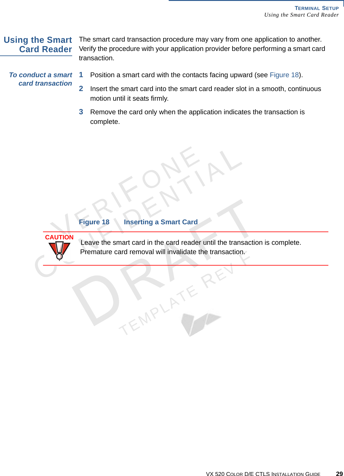 TERMINAL SETUP Using the Smart Card ReaderVX 520 COLOR D/E CTLS INSTALLATION GUIDE 29VERIFONECONFIDENTIALTEMPLATE REV F Using the Smart Card Reader The smart card transaction procedure may vary from one application to another. Verify the procedure with your application provider before performing a smart card transaction.To conduct a smart card transaction 1Position a smart card with the contacts facing upward (see Figure 18).2Insert the smart card into the smart card reader slot in a smooth, continuous motion until it seats firmly.3Remove the card only when the application indicates the transaction is complete. Figure 18 Inserting a Smart CardCAUTIONLeave the smart card in the card reader until the transaction is complete. Premature card removal will invalidate the transaction.