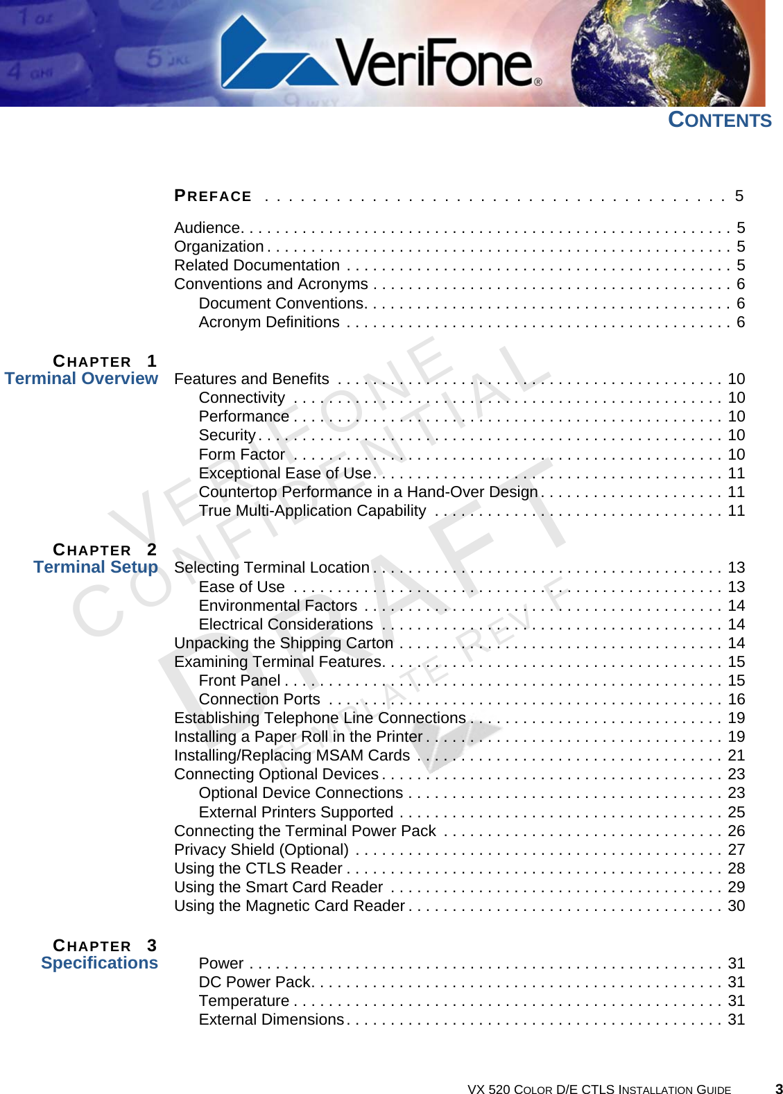 VX 520 COLOR D/E CTLS INSTALLATION GUIDE 3VERIFONECONFIDENTIALTEMPLATE REV F CONTENTSPREFACE  . . . . . . . . . . . . . . . . . . . . . . . . . . . . . . . . . . . . . . .  5Audience. . . . . . . . . . . . . . . . . . . . . . . . . . . . . . . . . . . . . . . . . . . . . . . . . . . . . . . . 5Organization . . . . . . . . . . . . . . . . . . . . . . . . . . . . . . . . . . . . . . . . . . . . . . . . . . . . . 5Related Documentation . . . . . . . . . . . . . . . . . . . . . . . . . . . . . . . . . . . . . . . . . . . . 5Conventions and Acronyms . . . . . . . . . . . . . . . . . . . . . . . . . . . . . . . . . . . . . . . . . 6Document Conventions. . . . . . . . . . . . . . . . . . . . . . . . . . . . . . . . . . . . . . . . . . 6Acronym Definitions . . . . . . . . . . . . . . . . . . . . . . . . . . . . . . . . . . . . . . . . . . . . 6CHAPTER  1Terminal Overview Features and Benefits  . . . . . . . . . . . . . . . . . . . . . . . . . . . . . . . . . . . . . . . . . . . . 10Connectivity  . . . . . . . . . . . . . . . . . . . . . . . . . . . . . . . . . . . . . . . . . . . . . . . . . 10Performance . . . . . . . . . . . . . . . . . . . . . . . . . . . . . . . . . . . . . . . . . . . . . . . . . 10Security. . . . . . . . . . . . . . . . . . . . . . . . . . . . . . . . . . . . . . . . . . . . . . . . . . . . . 10Form Factor  . . . . . . . . . . . . . . . . . . . . . . . . . . . . . . . . . . . . . . . . . . . . . . . . . 10Exceptional Ease of Use. . . . . . . . . . . . . . . . . . . . . . . . . . . . . . . . . . . . . . . . 11Countertop Performance in a Hand-Over Design. . . . . . . . . . . . . . . . . . . . . 11True Multi-Application Capability  . . . . . . . . . . . . . . . . . . . . . . . . . . . . . . . . . 11CHAPTER  2Terminal Setup Selecting Terminal Location . . . . . . . . . . . . . . . . . . . . . . . . . . . . . . . . . . . . . . . . 13Ease of Use  . . . . . . . . . . . . . . . . . . . . . . . . . . . . . . . . . . . . . . . . . . . . . . . . . 13Environmental Factors . . . . . . . . . . . . . . . . . . . . . . . . . . . . . . . . . . . . . . . . . 14Electrical Considerations  . . . . . . . . . . . . . . . . . . . . . . . . . . . . . . . . . . . . . . . 14Unpacking the Shipping Carton . . . . . . . . . . . . . . . . . . . . . . . . . . . . . . . . . . . . . 14Examining Terminal Features. . . . . . . . . . . . . . . . . . . . . . . . . . . . . . . . . . . . . . . 15Front Panel . . . . . . . . . . . . . . . . . . . . . . . . . . . . . . . . . . . . . . . . . . . . . . . . . . 15Connection Ports  . . . . . . . . . . . . . . . . . . . . . . . . . . . . . . . . . . . . . . . . . . . . . 16Establishing Telephone Line Connections . . . . . . . . . . . . . . . . . . . . . . . . . . . . . 19Installing a Paper Roll in the Printer . . . . . . . . . . . . . . . . . . . . . . . . . . . . . . . . . . 19Installing/Replacing MSAM Cards . . . . . . . . . . . . . . . . . . . . . . . . . . . . . . . . . . . 21Connecting Optional Devices . . . . . . . . . . . . . . . . . . . . . . . . . . . . . . . . . . . . . . . 23Optional Device Connections . . . . . . . . . . . . . . . . . . . . . . . . . . . . . . . . . . . . 23External Printers Supported . . . . . . . . . . . . . . . . . . . . . . . . . . . . . . . . . . . . . 25Connecting the Terminal Power Pack  . . . . . . . . . . . . . . . . . . . . . . . . . . . . . . . . 26Privacy Shield (Optional) . . . . . . . . . . . . . . . . . . . . . . . . . . . . . . . . . . . . . . . . . . 27Using the CTLS Reader . . . . . . . . . . . . . . . . . . . . . . . . . . . . . . . . . . . . . . . . . . . 28Using the Smart Card Reader  . . . . . . . . . . . . . . . . . . . . . . . . . . . . . . . . . . . . . . 29Using the Magnetic Card Reader . . . . . . . . . . . . . . . . . . . . . . . . . . . . . . . . . . . . 30CHAPTER  3Specifications Power . . . . . . . . . . . . . . . . . . . . . . . . . . . . . . . . . . . . . . . . . . . . . . . . . . . . . . 31DC Power Pack. . . . . . . . . . . . . . . . . . . . . . . . . . . . . . . . . . . . . . . . . . . . . . . 31Temperature . . . . . . . . . . . . . . . . . . . . . . . . . . . . . . . . . . . . . . . . . . . . . . . . . 31External Dimensions. . . . . . . . . . . . . . . . . . . . . . . . . . . . . . . . . . . . . . . . . . . 31