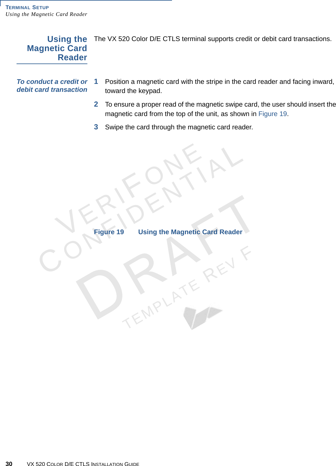 TERMINAL SETUP Using the Magnetic Card Reader30 VX 520 COLOR D/E CTLS INSTALLATION GUIDEVERIFONECONFIDENTIALTEMPLATE REV F Using the Magnetic Card ReaderThe VX 520 Color D/E CTLS terminal supports credit or debit card transactions.To conduct a credit or debit card transaction 1Position a magnetic card with the stripe in the card reader and facing inward, toward the keypad.2To ensure a proper read of the magnetic swipe card, the user should insert the magnetic card from the top of the unit, as shown in Figure 19.3Swipe the card through the magnetic card reader.Figure 19 Using the Magnetic Card Reader