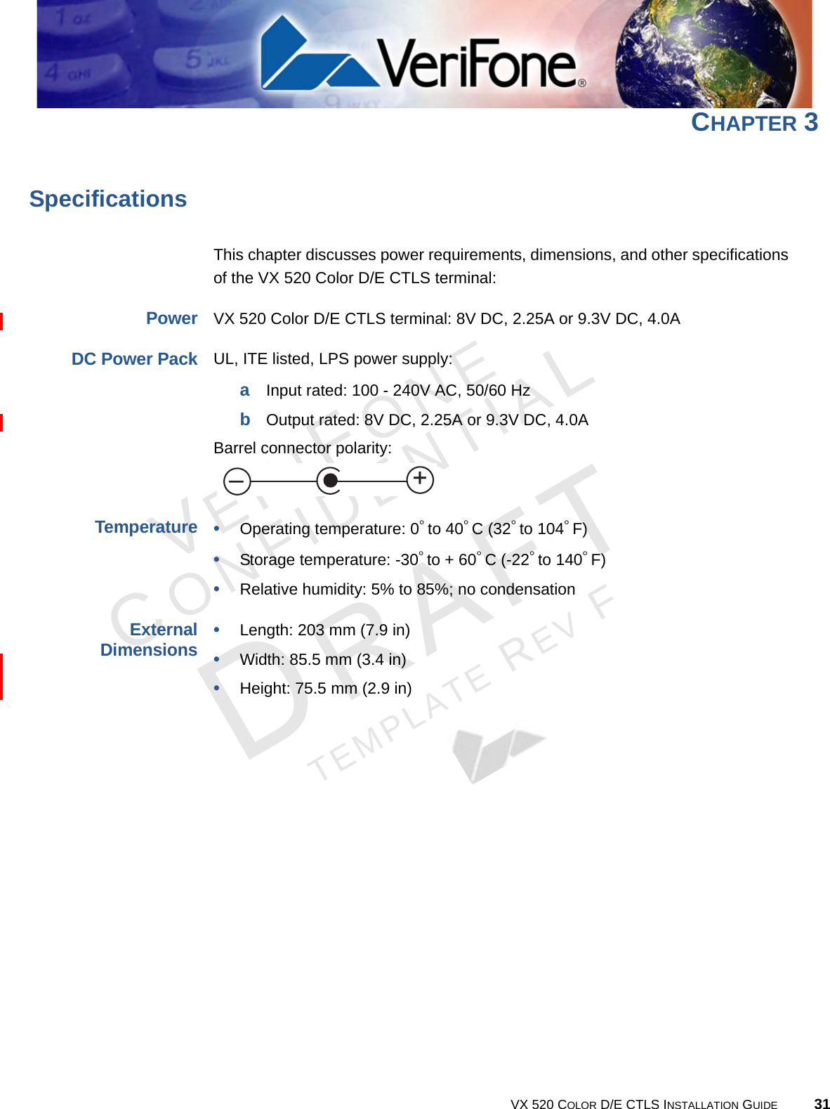 VERIFONECONFIDENTIALTEMPLATE REV F VX 520 COLOR D/E CTLS INSTALLATION GUIDE 31CHAPTER 3SpecificationsThis chapter discusses power requirements, dimensions, and other specifications of the VX 520 Color D/E CTLS terminal:Power VX 520 Color D/E CTLS terminal: 8V DC, 2.25A or 9.3V DC, 4.0A DC Power PackUL, ITE listed, LPS power supply:aInput rated: 100 - 240V AC, 50/60 HzbOutput rated: 8V DC, 2.25A or 9.3V DC, 4.0ABarrel connector polarity: Temperature•Operating temperature: 0° to 40° C (32° to 104° F)•Storage temperature: -30° to + 60° C (-22° to 140° F)•Relative humidity: 5% to 85%; no condensationExternal Dimensions•Length: 203 mm (7.9 in)•Width: 85.5 mm (3.4 in)•Height: 75.5 mm (2.9 in)+–