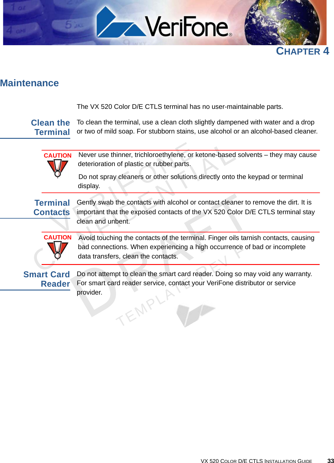 VERIFONECONFIDENTIALTEMPLATE REV F VX 520 COLOR D/E CTLS INSTALLATION GUIDE 33CHAPTER 4MaintenanceThe VX 520 Color D/E CTLS terminal has no user-maintainable parts. Clean the TerminalTo clean the terminal, use a clean cloth slightly dampened with water and a drop or two of mild soap. For stubborn stains, use alcohol or an alcohol-based cleaner.Terminal ContactsGently swab the contacts with alcohol or contact cleaner to remove the dirt. It is important that the exposed contacts of the VX 520 Color D/E CTLS terminal stay clean and unbent. Smart Card ReaderDo not attempt to clean the smart card reader. Doing so may void any warranty. For smart card reader service, contact your VeriFone distributor or service provider.CAUTIONNever use thinner, trichloroethylene, or ketone-based solvents – they may cause deterioration of plastic or rubber parts.Do not spray cleaners or other solutions directly onto the keypad or terminal display.CAUTIONAvoid touching the contacts of the terminal. Finger oils tarnish contacts, causing bad connections. When experiencing a high occurrence of bad or incomplete data transfers, clean the contacts.