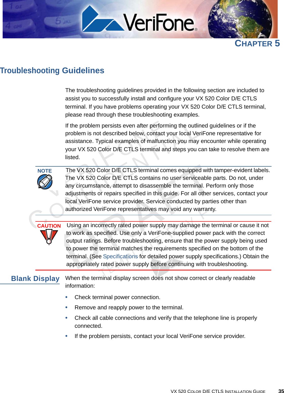 VERIFONECONFIDENTIALTEMPLATE REV F VX 520 COLOR D/E CTLS INSTALLATION GUIDE 35CHAPTER 5Troubleshooting GuidelinesThe troubleshooting guidelines provided in the following section are included to assist you to successfully install and configure your VX 520 Color D/E CTLS terminal. If you have problems operating your VX 520 Color D/E CTLS terminal, please read through these troubleshooting examples. If the problem persists even after performing the outlined guidelines or if the problem is not described below, contact your local VeriFone representative for assistance. Typical examples of malfunction you may encounter while operating your VX 520 Color D/E CTLS terminal and steps you can take to resolve them are listed. Blank DisplayWhen the terminal display screen does not show correct or clearly readable information:•Check terminal power connection.•Remove and reapply power to the terminal.•Check all cable connections and verify that the telephone line is properly connected.•If the problem persists, contact your local VeriFone service provider.NOTEThe VX 520 Color D/E CTLS terminal comes equipped with tamper-evident labels. The VX 520 Color D/E CTLS contains no user serviceable parts. Do not, under any circumstance, attempt to disassemble the terminal. Perform only those adjustments or repairs specified in this guide. For all other services, contact your local VeriFone service provider. Service conducted by parties other than authorized VeriFone representatives may void any warranty.CAUTIONUsing an incorrectly rated power supply may damage the terminal or cause it not to work as specified. Use only a VeriFone-supplied power pack with the correct output ratings. Before troubleshooting, ensure that the power supply being used to power the terminal matches the requirements specified on the bottom of the terminal. (See Specifications for detailed power supply specifications.) Obtain the appropriately rated power supply before continuing with troubleshooting.