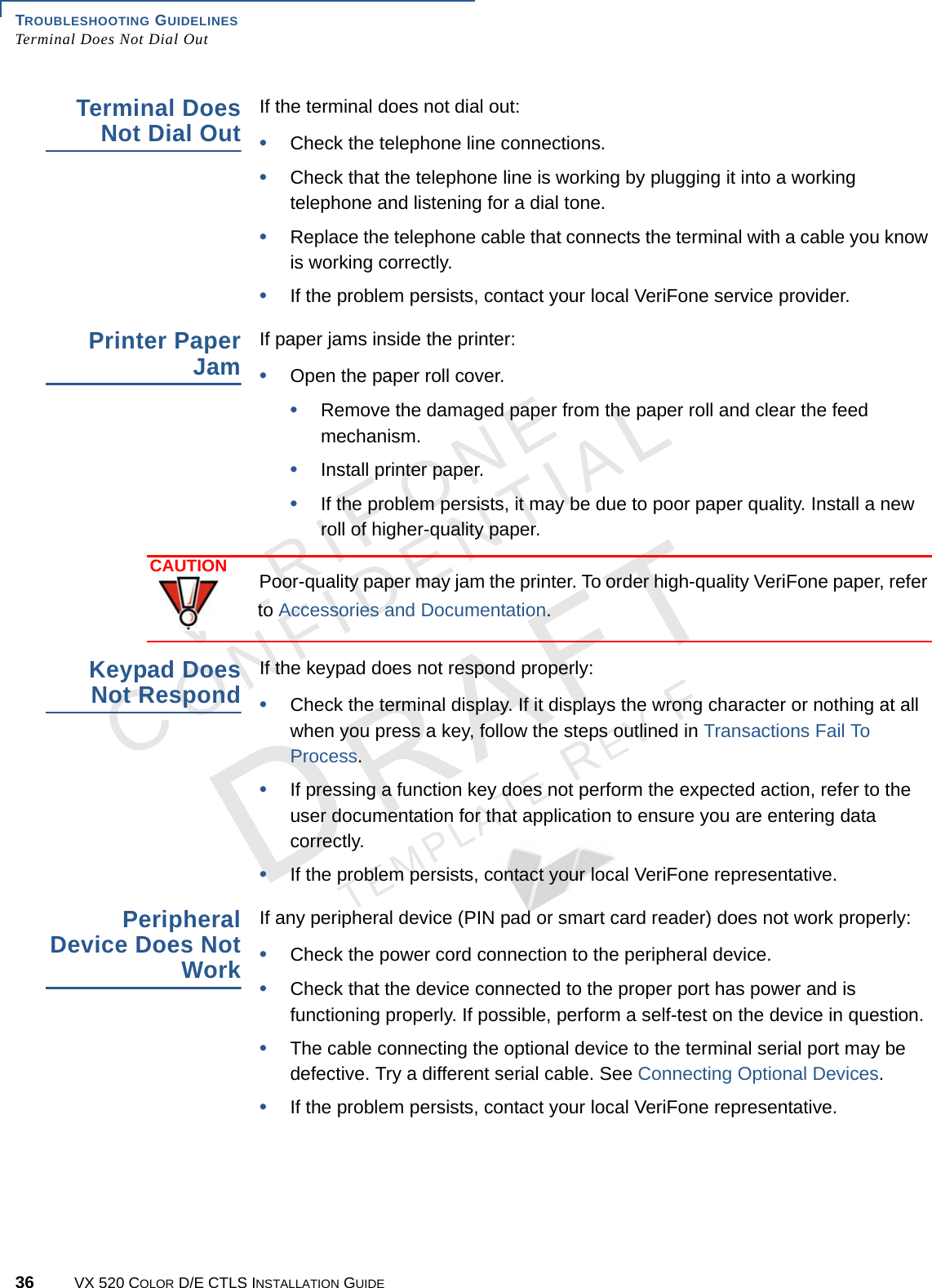 TROUBLESHOOTING GUIDELINES Terminal Does Not Dial Out36 VX 520 COLOR D/E CTLS INSTALLATION GUIDEVERIFONECONFIDENTIALTEMPLATE REV F Terminal Does Not Dial OutIf the terminal does not dial out:•Check the telephone line connections.•Check that the telephone line is working by plugging it into a working telephone and listening for a dial tone. •Replace the telephone cable that connects the terminal with a cable you know is working correctly.•If the problem persists, contact your local VeriFone service provider.Printer Paper JamIf paper jams inside the printer:•Open the paper roll cover.•Remove the damaged paper from the paper roll and clear the feed mechanism.•Install printer paper.•If the problem persists, it may be due to poor paper quality. Install a new roll of higher-quality paper.Keypad Does Not RespondIf the keypad does not respond properly:•Check the terminal display. If it displays the wrong character or nothing at all when you press a key, follow the steps outlined in Transactions Fail To Process.•If pressing a function key does not perform the expected action, refer to the user documentation for that application to ensure you are entering data correctly.•If the problem persists, contact your local VeriFone representative.Peripheral Device Does Not WorkIf any peripheral device (PIN pad or smart card reader) does not work properly:•Check the power cord connection to the peripheral device.•Check that the device connected to the proper port has power and is functioning properly. If possible, perform a self-test on the device in question.•The cable connecting the optional device to the terminal serial port may be defective. Try a different serial cable. See Connecting Optional Devices.•If the problem persists, contact your local VeriFone representative.CAUTIONPoor-quality paper may jam the printer. To order high-quality VeriFone paper, refer to Accessories and Documentation.