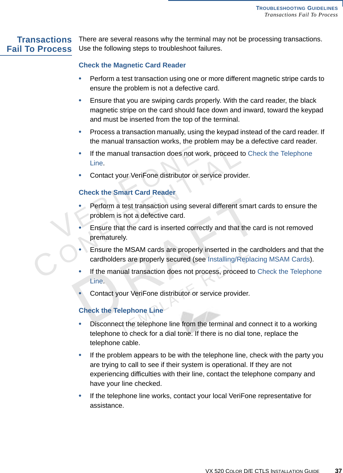 TROUBLESHOOTING GUIDELINES Transactions Fail To ProcessVX 520 COLOR D/E CTLS INSTALLATION GUIDE 37VERIFONECONFIDENTIALTEMPLATE REV F Transactions Fail To Process There are several reasons why the terminal may not be processing transactions. Use the following steps to troubleshoot failures. Check the Magnetic Card Reader•Perform a test transaction using one or more different magnetic stripe cards to ensure the problem is not a defective card.•Ensure that you are swiping cards properly. With the card reader, the black magnetic stripe on the card should face down and inward, toward the keypad and must be inserted from the top of the terminal. •Process a transaction manually, using the keypad instead of the card reader. If the manual transaction works, the problem may be a defective card reader.•If the manual transaction does not work, proceed to Check the Telephone Line.•Contact your VeriFone distributor or service provider.Check the Smart Card Reader•Perform a test transaction using several different smart cards to ensure the problem is not a defective card.•Ensure that the card is inserted correctly and that the card is not removed prematurely.•Ensure the MSAM cards are properly inserted in the cardholders and that the cardholders are properly secured (see Installing/Replacing MSAM Cards).•If the manual transaction does not process, proceed to Check the Telephone Line.•Contact your VeriFone distributor or service provider.Check the Telephone Line•Disconnect the telephone line from the terminal and connect it to a working telephone to check for a dial tone. If there is no dial tone, replace the telephone cable.•If the problem appears to be with the telephone line, check with the party you are trying to call to see if their system is operational. If they are not experiencing difficulties with their line, contact the telephone company and have your line checked.•If the telephone line works, contact your local VeriFone representative for assistance.