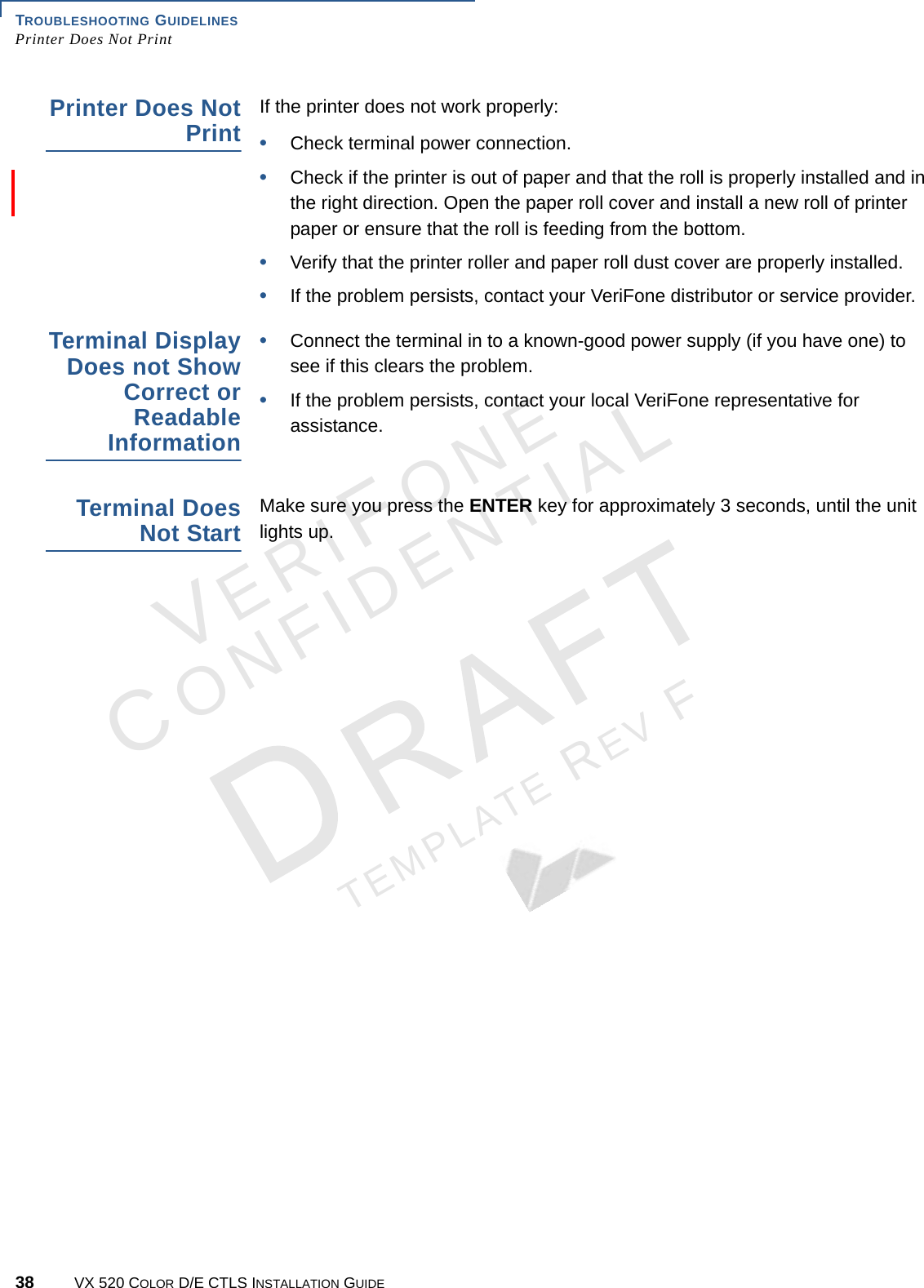 TROUBLESHOOTING GUIDELINES Printer Does Not Print38 VX 520 COLOR D/E CTLS INSTALLATION GUIDEVERIFONECONFIDENTIALTEMPLATE REV F Printer Does Not PrintIf the printer does not work properly:•Check terminal power connection.•Check if the printer is out of paper and that the roll is properly installed and in the right direction. Open the paper roll cover and install a new roll of printer paper or ensure that the roll is feeding from the bottom.•Verify that the printer roller and paper roll dust cover are properly installed.•If the problem persists, contact your VeriFone distributor or service provider.Terminal Display Does not Show Correct or Readable Information•Connect the terminal in to a known-good power supply (if you have one) to see if this clears the problem.•If the problem persists, contact your local VeriFone representative for assistance.Terminal Does Not StartMake sure you press the ENTER key for approximately 3 seconds, until the unit lights up.