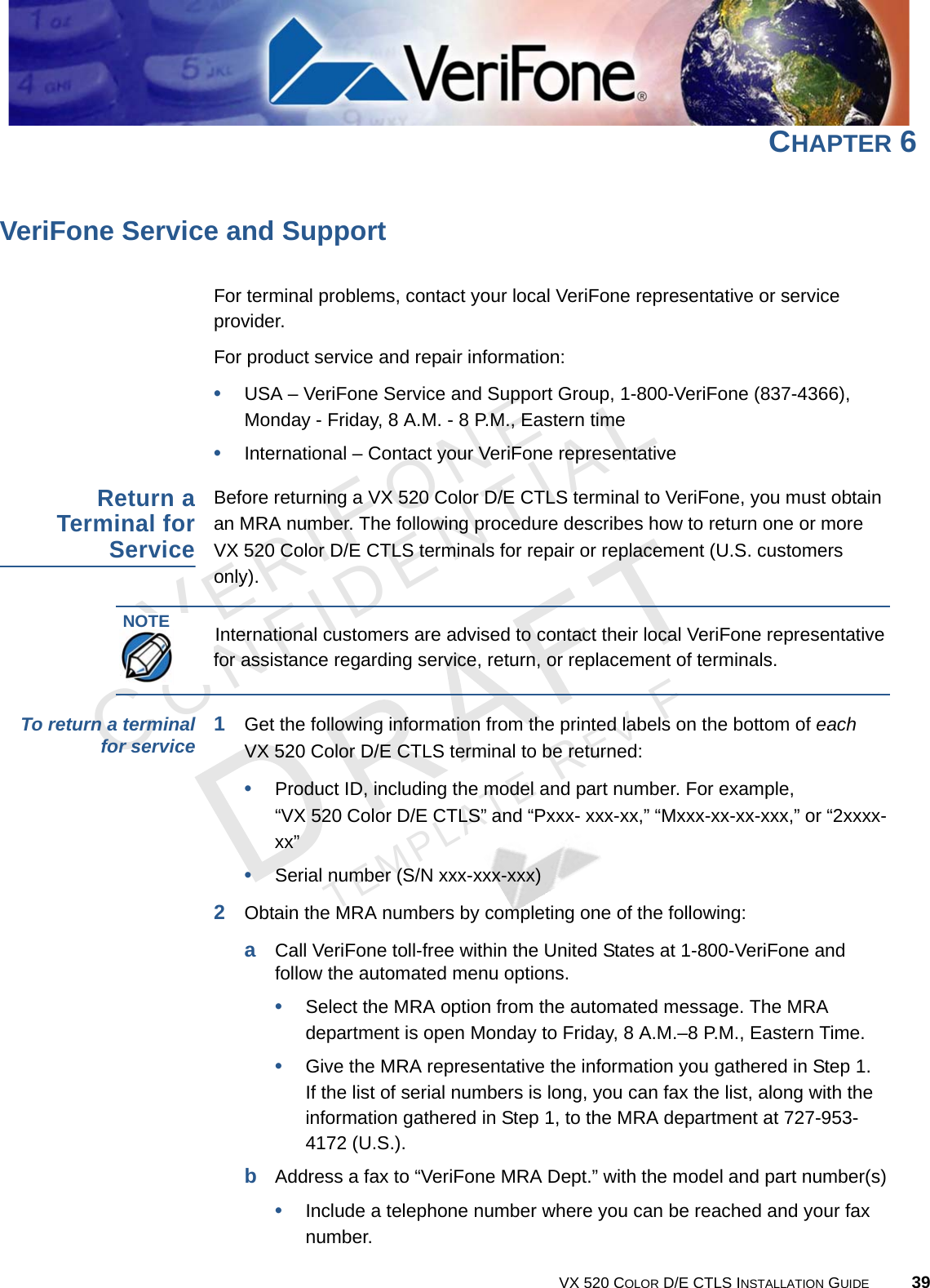 VERIFONECONFIDENTIALTEMPLATE REV F VX 520 COLOR D/E CTLS INSTALLATION GUIDE 39CHAPTER 6 VeriFone Service and SupportFor terminal problems, contact your local VeriFone representative or service provider. For product service and repair information:•USA – VeriFone Service and Support Group, 1-800-VeriFone (837-4366),  Monday - Friday, 8 A.M. - 8 P.M., Eastern time•International – Contact your VeriFone representative Return a Terminal for ServiceBefore returning a VX 520 Color D/E CTLS terminal to VeriFone, you must obtain an MRA number. The following procedure describes how to return one or more  VX 520 Color D/E CTLS terminals for repair or replacement (U.S. customers only). To return a terminal for service 1Get the following information from the printed labels on the bottom of each  VX 520 Color D/E CTLS terminal to be returned:•Product ID, including the model and part number. For example,  “VX 520 Color D/E CTLS” and “Pxxx- xxx-xx,” “Mxxx-xx-xx-xxx,” or “2xxxx-xx”•Serial number (S/N xxx-xxx-xxx)2Obtain the MRA numbers by completing one of the following:aCall VeriFone toll-free within the United States at 1-800-VeriFone and follow the automated menu options.•Select the MRA option from the automated message. The MRA department is open Monday to Friday, 8 A.M.–8 P.M., Eastern Time.•Give the MRA representative the information you gathered in Step 1. If the list of serial numbers is long, you can fax the list, along with the information gathered in Step 1, to the MRA department at 727-953-4172 (U.S.).bAddress a fax to “VeriFone MRA Dept.” with the model and part number(s)•Include a telephone number where you can be reached and your fax number.NOTEInternational customers are advised to contact their local VeriFone representative for assistance regarding service, return, or replacement of terminals.