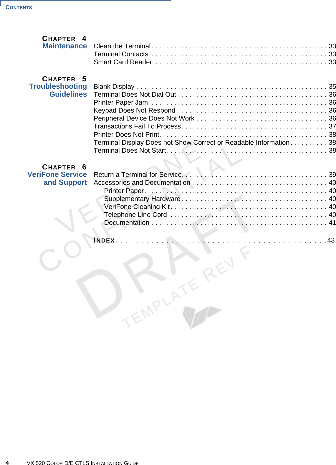 CONTENTS 4VX 520 COLOR D/E CTLS INSTALLATION GUIDEVERIFONECONFIDENTIALTEMPLATE REV F CHAPTER  4Maintenance Clean the Terminal . . . . . . . . . . . . . . . . . . . . . . . . . . . . . . . . . . . . . . . . . . . . . . . 33Terminal Contacts  . . . . . . . . . . . . . . . . . . . . . . . . . . . . . . . . . . . . . . . . . . . . . . . 33Smart Card Reader  . . . . . . . . . . . . . . . . . . . . . . . . . . . . . . . . . . . . . . . . . . . . . . 33CHAPTER  5TroubleshootingGuidelines Blank Display . . . . . . . . . . . . . . . . . . . . . . . . . . . . . . . . . . . . . . . . . . . . . . . . . . . 35Terminal Does Not Dial Out . . . . . . . . . . . . . . . . . . . . . . . . . . . . . . . . . . . . . . . . 36Printer Paper Jam. . . . . . . . . . . . . . . . . . . . . . . . . . . . . . . . . . . . . . . . . . . . . . . . 36Keypad Does Not Respond . . . . . . . . . . . . . . . . . . . . . . . . . . . . . . . . . . . . . . . . 36Peripheral Device Does Not Work . . . . . . . . . . . . . . . . . . . . . . . . . . . . . . . . . . . 36Transactions Fail To Process. . . . . . . . . . . . . . . . . . . . . . . . . . . . . . . . . . . . . . . 37Printer Does Not Print. . . . . . . . . . . . . . . . . . . . . . . . . . . . . . . . . . . . . . . . . . . . . 38Terminal Display Does not Show Correct or Readable Information. . . . . . . . . . 38Terminal Does Not Start. . . . . . . . . . . . . . . . . . . . . . . . . . . . . . . . . . . . . . . . . . . 38CHAPTER  6VeriFone Service and Support Return a Terminal for Service. . . . . . . . . . . . . . . . . . . . . . . . . . . . . . . . . . . . . . . 39Accessories and Documentation . . . . . . . . . . . . . . . . . . . . . . . . . . . . . . . . . . . . 40Printer Paper. . . . . . . . . . . . . . . . . . . . . . . . . . . . . . . . . . . . . . . . . . . . . . . . . 40Supplementary Hardware . . . . . . . . . . . . . . . . . . . . . . . . . . . . . . . . . . . . . . . 40VeriFone Cleaning Kit. . . . . . . . . . . . . . . . . . . . . . . . . . . . . . . . . . . . . . . . . . 40Telephone Line Cord  . . . . . . . . . . . . . . . . . . . . . . . . . . . . . . . . . . . . . . . . . . 40Documentation . . . . . . . . . . . . . . . . . . . . . . . . . . . . . . . . . . . . . . . . . . . . . . . 41INDEX  . . . . . . . . . . . . . . . . . . . . . . . . . . . . . . . . . . . . . . . . .43
