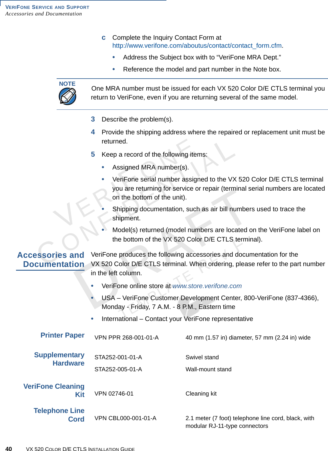 VERIFONE SERVICE AND SUPPORT Accessories and Documentation40 VX 520 COLOR D/E CTLS INSTALLATION GUIDEVERIFONECONFIDENTIALTEMPLATE REV F cComplete the Inquiry Contact Form at http://www.verifone.com/aboutus/contact/contact_form.cfm.•Address the Subject box with to “VeriFone MRA Dept.”•Reference the model and part number in the Note box.3Describe the problem(s).4Provide the shipping address where the repaired or replacement unit must be returned.5Keep a record of the following items:•Assigned MRA number(s).•VeriFone serial number assigned to the VX 520 Color D/E CTLS terminal you are returning for service or repair (terminal serial numbers are located on the bottom of the unit).•Shipping documentation, such as air bill numbers used to trace the shipment.•Model(s) returned (model numbers are located on the VeriFone label on the bottom of the VX 520 Color D/E CTLS terminal).Accessories and DocumentationVeriFone produces the following accessories and documentation for the  VX 520 Color D/E CTLS terminal. When ordering, please refer to the part number in the left column. •VeriFone online store at www.store.verifone.com•USA – VeriFone Customer Development Center, 800-VeriFone (837-4366),  Monday - Friday, 7 A.M. - 8 P.M., Eastern time •International – Contact your VeriFone representative Printer PaperSupplementary HardwareVeriFone Cleaning KitTelephone Line CordNOTEOne MRA number must be issued for each VX 520 Color D/E CTLS terminal you return to VeriFone, even if you are returning several of the same model.VPN PPR 268-001-01-A 40 mm (1.57 in) diameter, 57 mm (2.24 in) wideSTA252-001-01-A  Swivel standSTA252-005-01-A  Wall-mount standVPN 02746-01 Cleaning kitVPN CBL000-001-01-A 2.1 meter (7 foot) telephone line cord, black, with modular RJ-11-type connectors