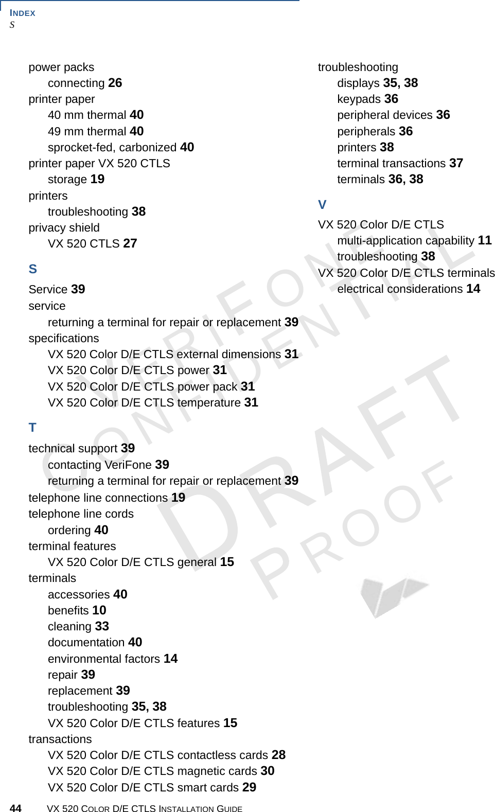 INDEX S44 VX 520 COLOR D/E CTLS INSTALLATION GUIDEERIONEONFIDENIAROOFpower packsconnecting 26printer paper40 mm thermal 4049 mm thermal 40sprocket-fed, carbonized 40printer paper VX 520 CTLSstorage 19printerstroubleshooting 38privacy shieldVX 520 CTLS 27SService 39servicereturning a terminal for repair or replacement 39specificationsVX 520 Color D/E CTLS external dimensions 31VX 520 Color D/E CTLS power 31VX 520 Color D/E CTLS power pack 31VX 520 Color D/E CTLS temperature 31Ttechnical support 39contacting VeriFone 39returning a terminal for repair or replacement 39telephone line connections 19telephone line cordsordering 40terminal featuresVX 520 Color D/E CTLS general 15terminalsaccessories 40benefits 10cleaning 33documentation 40environmental factors 14repair 39replacement 39troubleshooting 35, 38VX 520 Color D/E CTLS features 15transactionsVX 520 Color D/E CTLS contactless cards 28VX 520 Color D/E CTLS magnetic cards 30VX 520 Color D/E CTLS smart cards 29troubleshootingdisplays 35, 38keypads 36peripheral devices 36peripherals 36printers 38terminal transactions 37terminals 36, 38VVX 520 Color D/E CTLSmulti-application capability 11troubleshooting 38VX 520 Color D/E CTLS terminalselectrical considerations 14