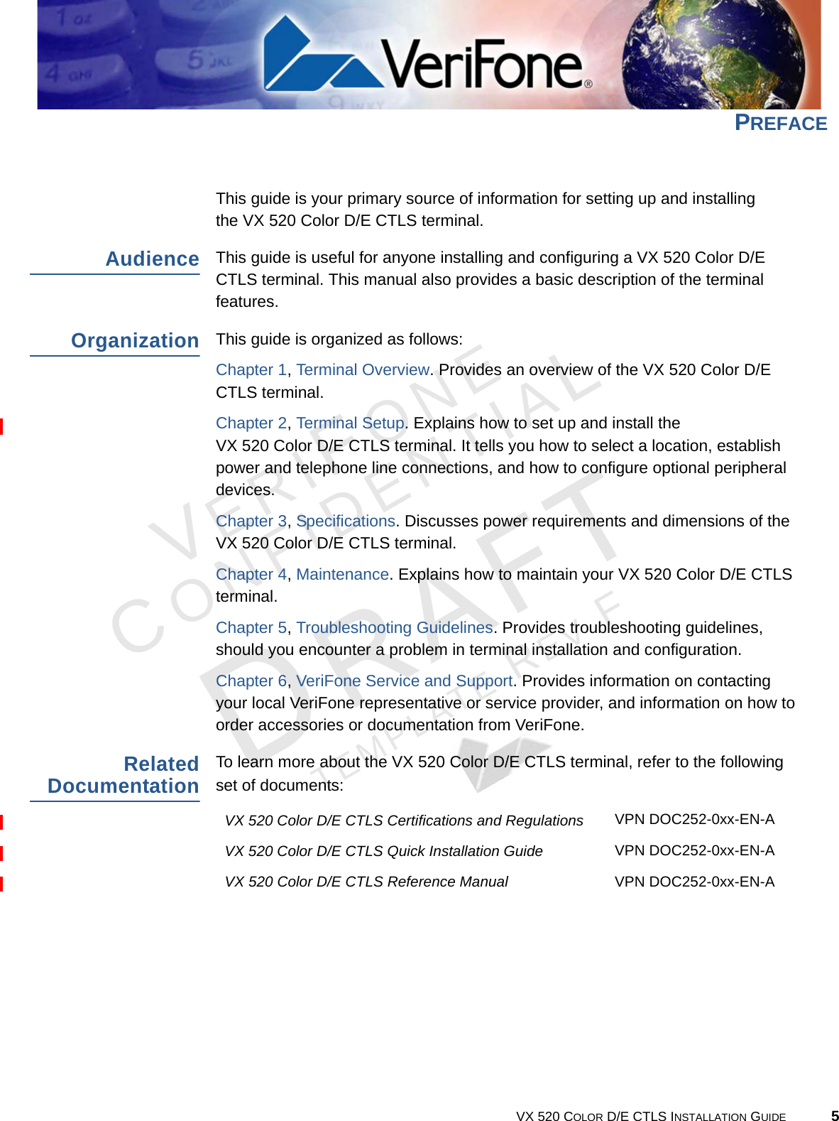 VERIFONECONFIDENTIALTEMPLATE REV F VX 520 COLOR D/E CTLS INSTALLATION GUIDE 5PREFACEThis guide is your primary source of information for setting up and installing  the VX 520 Color D/E CTLS terminal.AudienceThis guide is useful for anyone installing and configuring a VX 520 Color D/E CTLS terminal. This manual also provides a basic description of the terminal features.OrganizationThis guide is organized as follows:Chapter 1, Terminal Overview. Provides an overview of the VX 520 Color D/E CTLS terminal.Chapter 2, Terminal Setup. Explains how to set up and install the  VX 520 Color D/E CTLS terminal. It tells you how to select a location, establish power and telephone line connections, and how to configure optional peripheral devices.Chapter 3, Specifications. Discusses power requirements and dimensions of the VX 520 Color D/E CTLS terminal.Chapter 4, Maintenance. Explains how to maintain your VX 520 Color D/E CTLS terminal.Chapter 5, Troubleshooting Guidelines. Provides troubleshooting guidelines, should you encounter a problem in terminal installation and configuration.Chapter 6, VeriFone Service and Support. Provides information on contacting your local VeriFone representative or service provider, and information on how to order accessories or documentation from VeriFone.Related DocumentationTo learn more about the VX 520 Color D/E CTLS terminal, refer to the following set of documents:VX 520 Color D/E CTLS Certifications and Regulations VPN DOC252-0xx-EN-AVX 520 Color D/E CTLS Quick Installation Guide VPN DOC252-0xx-EN-AVX 520 Color D/E CTLS Reference Manual VPN DOC252-0xx-EN-A