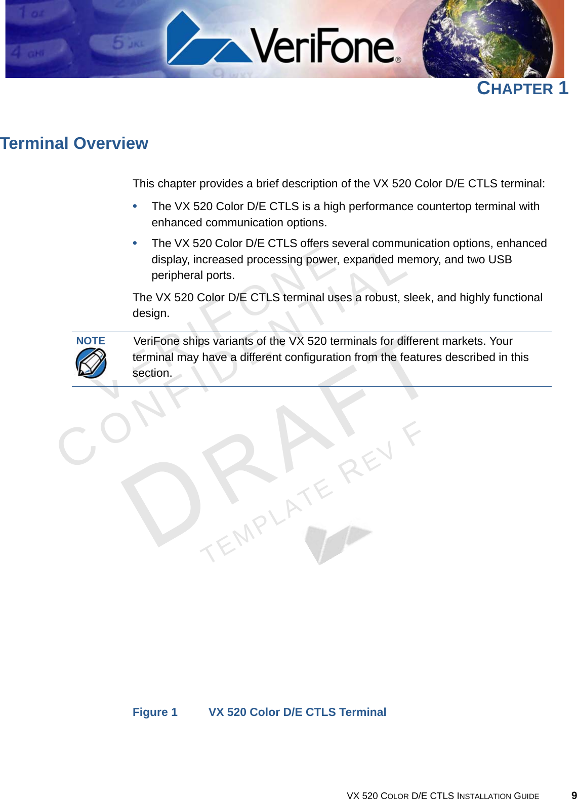 VERIFONECONFIDENTIALTEMPLATE REV F VX 520 COLOR D/E CTLS INSTALLATION GUIDE 9CHAPTER 1Terminal OverviewThis chapter provides a brief description of the VX 520 Color D/E CTLS terminal:•The VX 520 Color D/E CTLS is a high performance countertop terminal with enhanced communication options.•The VX 520 Color D/E CTLS offers several communication options, enhanced display, increased processing power, expanded memory, and two USB peripheral ports.The VX 520 Color D/E CTLS terminal uses a robust, sleek, and highly functional design.Figure 1 VX 520 Color D/E CTLS TerminalNOTEVeriFone ships variants of the VX 520 terminals for different markets. Your terminal may have a different configuration from the features described in this section.