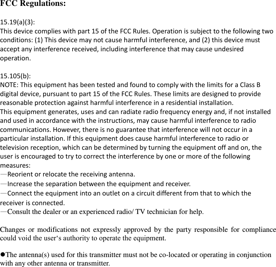 FCC Regulations:  15.19(a)(3): This device complies with part 15 of the FCC Rules. Operation is subject to the following two conditions: (1) This device may not cause harmful interference, and (2) this device must accept any interference received, including interference that may cause undesired operation.  15.105(b): NOTE: This equipment has been tested and found to comply with the limits for a Class B digital device, pursuant to part 15 of the FCC Rules. These limits are designed to provide reasonable protection against harmful interference in a residential installation. This equipment generates, uses and can radiate radio frequency energy and, if not installed and used in accordance with the instructions, may cause harmful interference to radio communications. However, there is no guarantee that interference will not occur in a particular installation. If this equipment does cause harmful interference to radio or television reception, which can be determined by turning the equipment off and on, the user is encouraged to try to correct the interference by one or more of the following measures: —Reorient or relocate the receiving antenna. —Increase the separation between the equipment and receiver. —Connect the equipment into an outlet on a circuit different from that to which the receiver is connected. —Consult the dealer or an experienced radio/ TV technician for help.  Changes or  modifications  not  expressly approved  by  the  party  responsible  for  compliance could void the user‘s authority to operate the equipment.  The antenna(s) used for this transmitter must not be co-located or operating in conjunction with any other antenna or transmitter.   