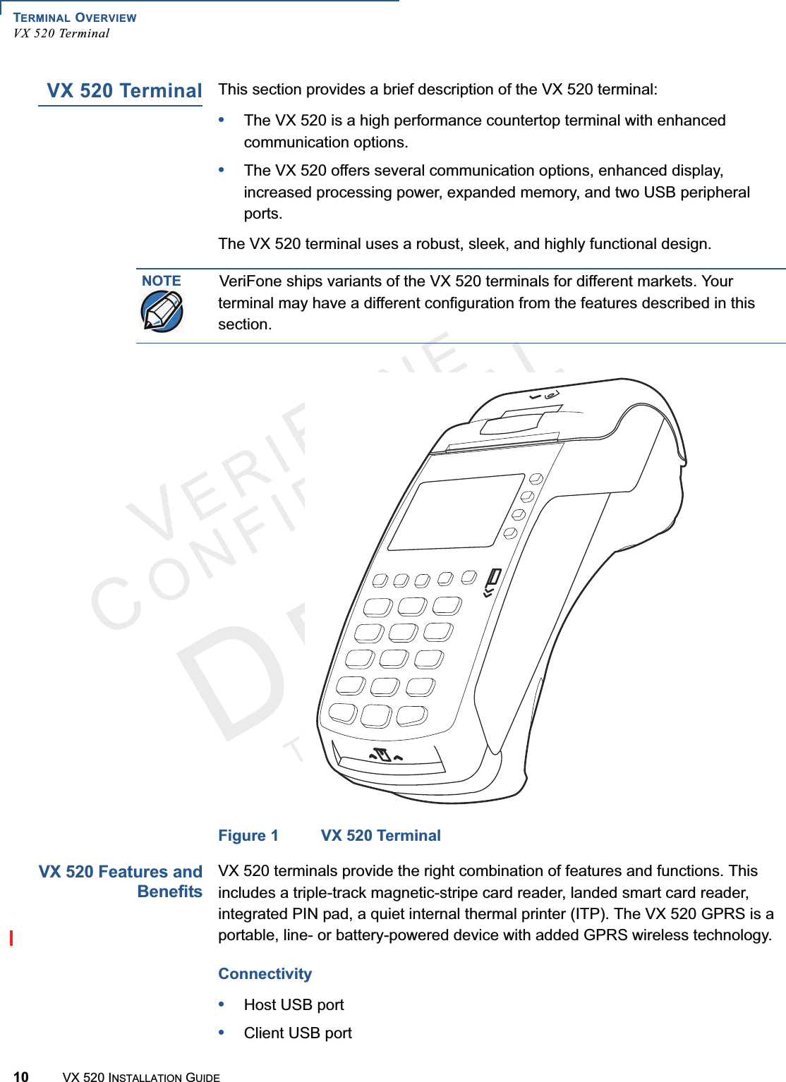 TERMINAL OVERVIEWVX 520 Terminal10 VX 520 INSTALLATION GUIDEVERIFONECONFIDENTIALTEMPLATEREVFVX 520 TerminalThis section provides a brief description of the VX 520 terminal:•The VX 520 is a high performance countertop terminal with enhanced communication options.•The VX 520 offers several communication options, enhanced display, increased processing power, expanded memory, and two USB peripheral ports.The VX 520 terminal uses a robust, sleek, and highly functional design.Figure 1 VX 520 TerminalVX 520 Features andBenefitsVX 520 terminals provide the right combination of features and functions. This includes a triple-track magnetic-stripe card reader, landed smart card reader, integrated PIN pad, a quiet internal thermal printer (ITP). The VX 520 GPRS is a portable, line- or battery-powered device with added GPRS wireless technology.Connectivity•Host USB port•Client USB portNOTEVeriFone ships variants of the VX 520 terminals for different markets. Your terminal may have a different configuration from the features described in this section.