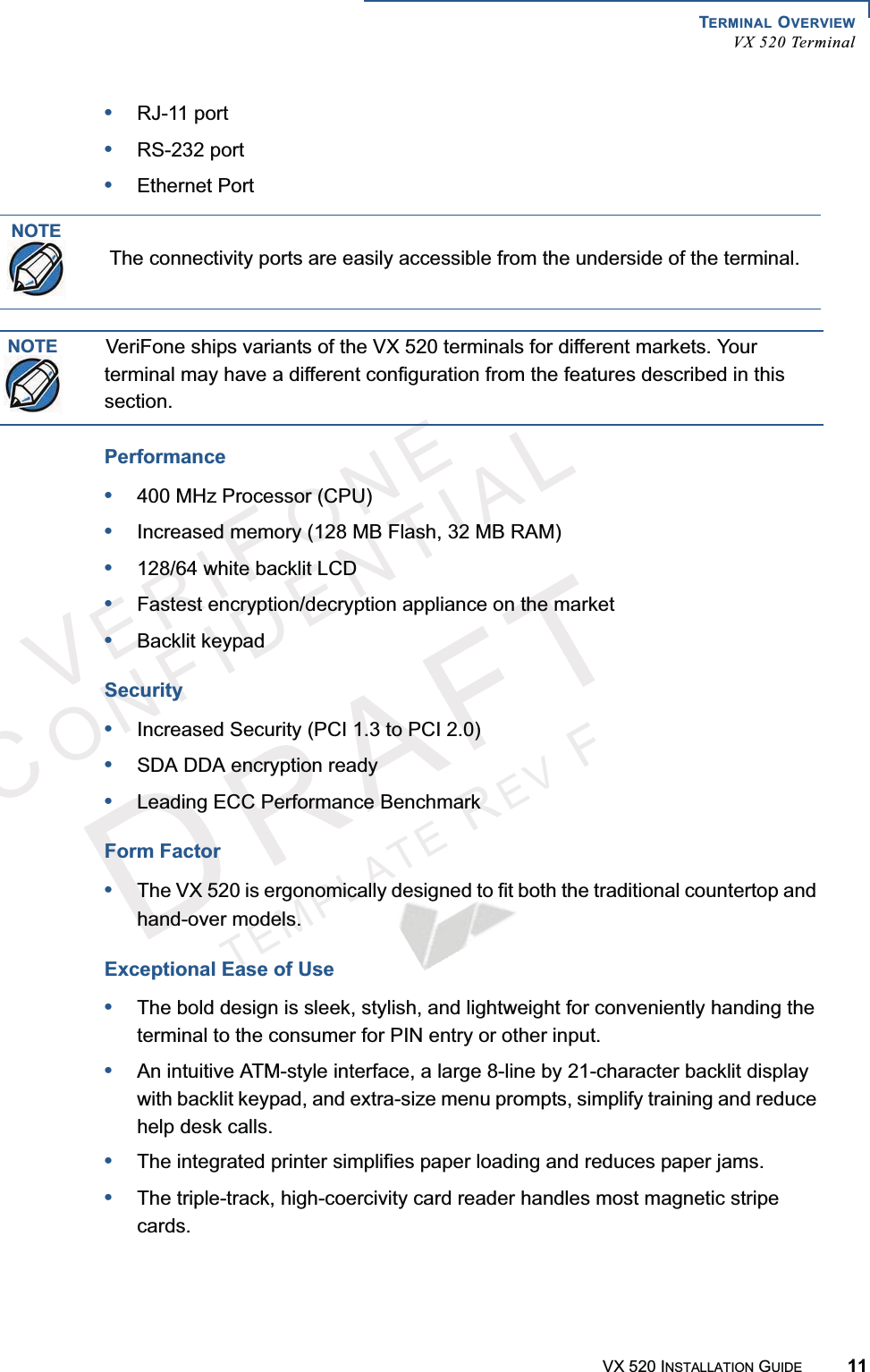 TERMINAL OVERVIEWVX 520 TerminalVX 520 INSTALLATION GUIDE 11VERIFONECONFIDENTIALTEMPLATEREVF•RJ-11 port•RS-232 port•Ethernet PortPerformance•400 MHz Processor (CPU)•Increased memory (128 MB Flash, 32 MB RAM)•128/64 white backlit LCD•Fastest encryption/decryption appliance on the market•Backlit keypadSecurity•Increased Security (PCI 1.3 to PCI 2.0)•SDA DDA encryption ready•Leading ECC Performance BenchmarkForm Factor•The VX 520 is ergonomically designed to fit both the traditional countertop and hand-over models.Exceptional Ease of Use•The bold design is sleek, stylish, and lightweight for conveniently handing the terminal to the consumer for PIN entry or other input.•An intuitive ATM-style interface, a large 8-line by 21-character backlit display with backlit keypad, and extra-size menu prompts, simplify training and reduce help desk calls.•The integrated printer simplifies paper loading and reduces paper jams.•The triple-track, high-coercivity card reader handles most magnetic stripe cards.NOTEThe connectivity ports are easily accessible from the underside of the terminal.NOTEVeriFone ships variants of the VX 520 terminals for different markets. Your terminal may have a different configuration from the features described in this section.