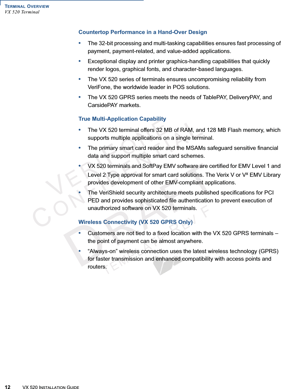 TERMINAL OVERVIEWVX 520 Terminal12 VX 520 INSTALLATION GUIDEVERIFONECONFIDENTIALTEMPLATEREVFCountertop Performance in a Hand-Over Design•The 32-bit processing and multi-tasking capabilities ensures fast processing of payment, payment-related, and value-added applications.•Exceptional display and printer graphics-handling capabilities that quickly render logos, graphical fonts, and character-based languages.•The VX 520 series of terminals ensures uncompromising reliability from VeriFone, the worldwide leader in POS solutions.•The VX 520 GPRS series meets the needs of TablePAY, DeliveryPAY, and CarsidePAY markets.True Multi-Application Capability•The VX 520 terminal offers 32 MB of RAM, and 128 MB Flash memory, which supports multiple applications on a single terminal.•The primary smart card reader and the MSAMs safeguard sensitive financial data and support multiple smart card schemes.•VX 520 terminals and SoftPay EMV software are certified for EMV Level 1 and Level 2 Type approval for smart card solutions. The Verix V or Vx EMV Library provides development of other EMV-compliant applications.•The VeriShield security architecture meets published specifications for PCI PED and provides sophisticated file authentication to prevent execution of unauthorized software on VX 520 terminals.Wireless Connectivity (VX 520 GPRS Only)•Customers are not tied to a fixed location with the VX 520 GPRS terminals – the point of payment can be almost anywhere.•“Always-on” wireless connection uses the latest wireless technology (GPRS) for faster transmission and enhanced compatibility with access points and routers.