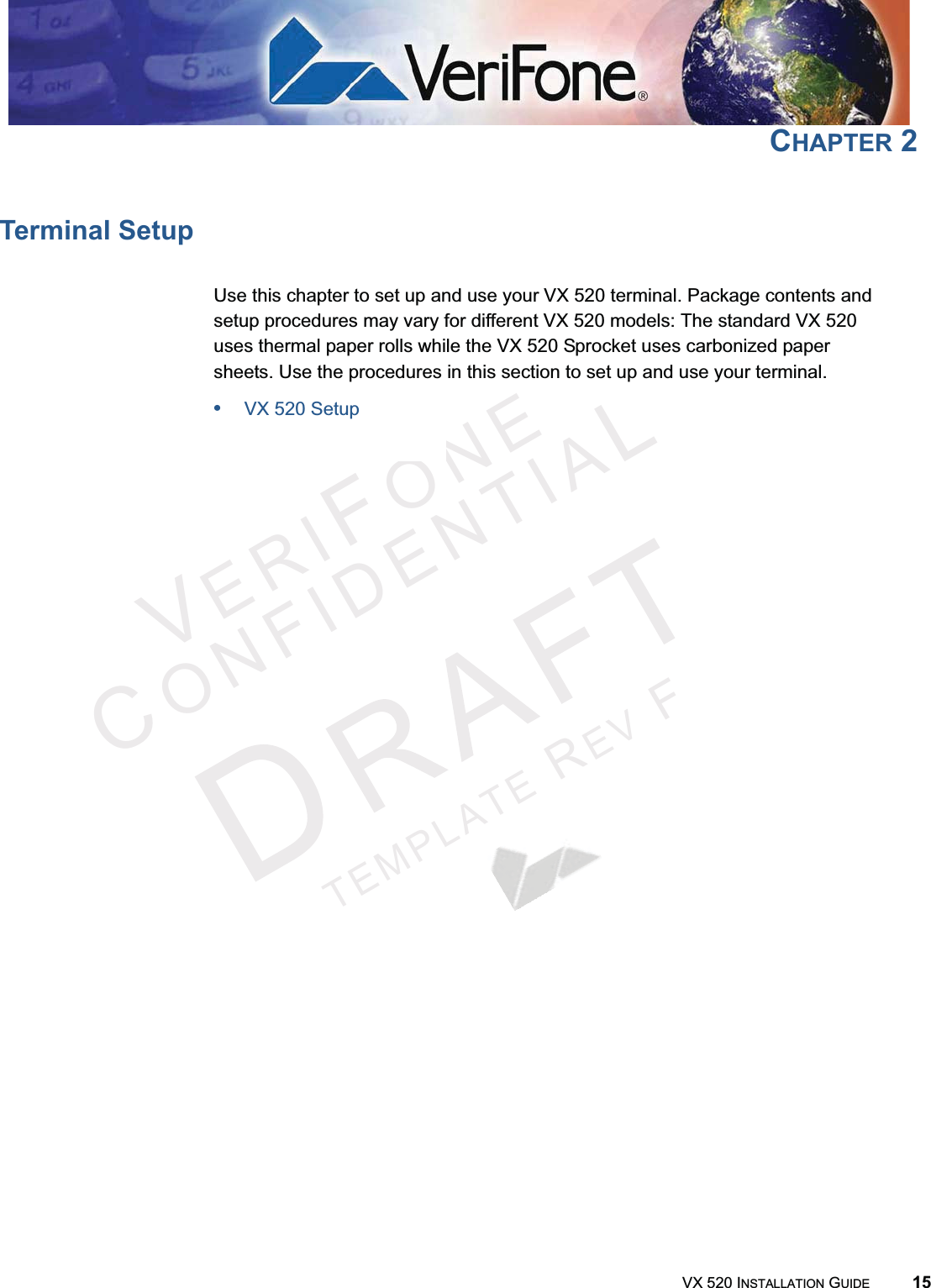 VERIFONECONFIDENTIALTEMPLATEREVFVX 520 INSTALLATION GUIDE 15CHAPTER 2Terminal SetupUse this chapter to set up and use your VX 520 terminal. Package contents and setup procedures may vary for different VX 520 models: The standard VX 520 uses thermal paper rolls while the VX 520 Sprocket uses carbonized paper sheets. Use the procedures in this section to set up and use your terminal.•VX 520 Setup•VX 520 Sprocket Setup