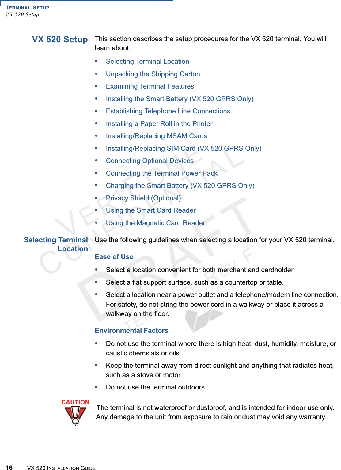 TERMINAL SETUPVX 520 Setup16 VX 520 INSTALLATION GUIDEVERIFONECONFIDENTIALTEMPLATEREVFVX 520 SetupThis section describes the setup procedures for the VX 520 terminal. You will learn about: •Selecting Terminal Location•Unpacking the Shipping Carton•Examining Terminal Features•Installing the Smart Battery (VX 520 GPRS Only)•Establishing Telephone Line Connections•Installing a Paper Roll in the Printer•Installing/Replacing MSAM Cards•Installing/Replacing SIM Card (VX 520 GPRS Only)•Connecting Optional Devices•Connecting the Terminal Power Pack•Charging the Smart Battery (VX 520 GPRS Only)•Privacy Shield (Optional)•Using the Smart Card Reader•Using the Magnetic Card ReaderSelecting TerminalLocationUse the following guidelines when selecting a location for your VX 520 terminal. Ease of Use•Select a location convenient for both merchant and cardholder.•Select a flat support surface, such as a countertop or table.•Select a location near a power outlet and a telephone/modem line connection. For safety, do not string the power cord in a walkway or place it across a walkway on the floor.Environmental Factors•Do not use the terminal where there is high heat, dust, humidity, moisture, or caustic chemicals or oils.•Keep the terminal away from direct sunlight and anything that radiates heat, such as a stove or motor.•Do not use the terminal outdoors.  CAUTIONThe terminal is not waterproof or dustproof, and is intended for indoor use only. Any damage to the unit from exposure to rain or dust may void any warranty.
