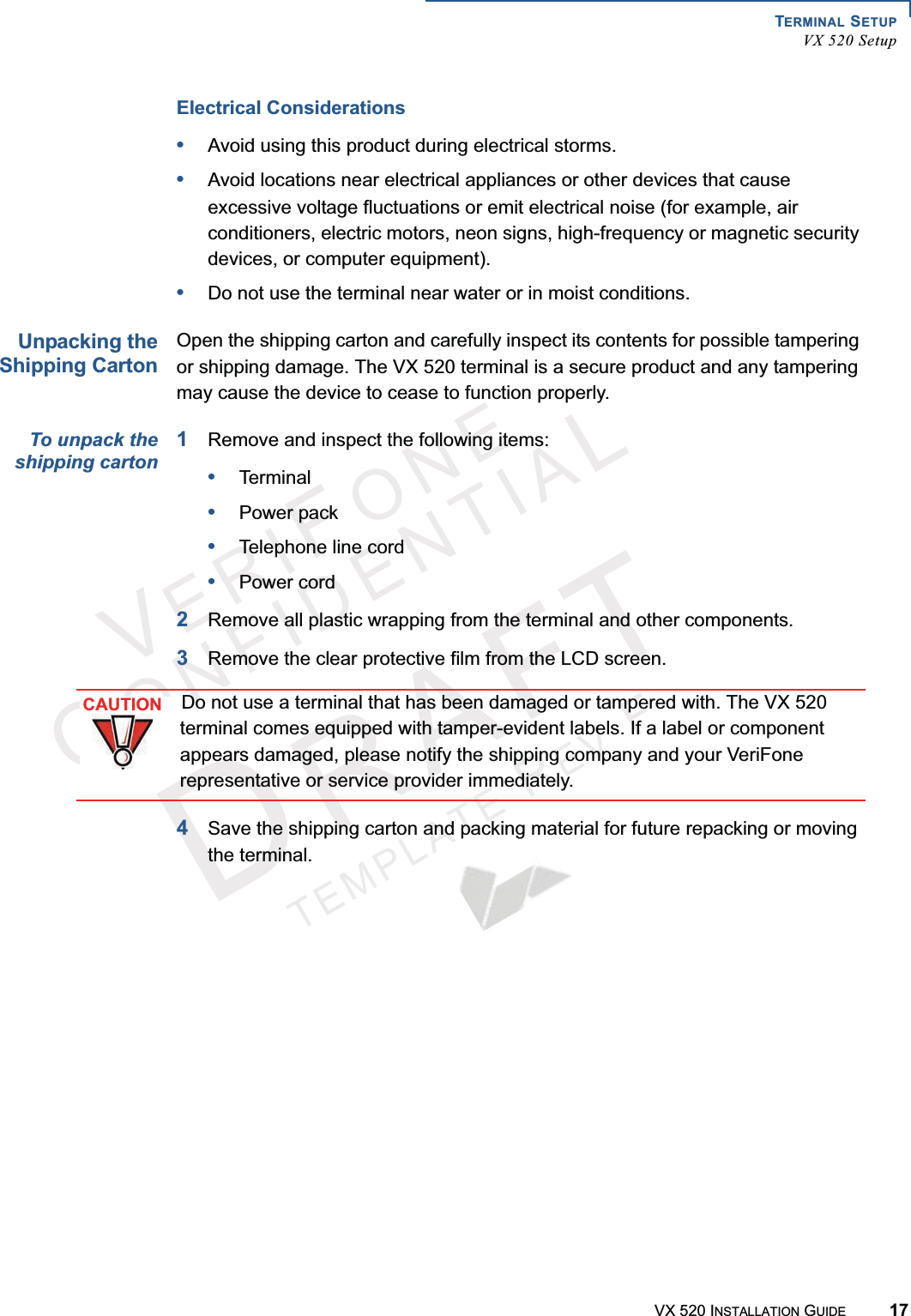 TERMINAL SETUPVX 520 SetupVX 520 INSTALLATION GUIDE 17VERIFONECONFIDENTIALTEMPLATEREVFElectrical Considerations•Avoid using this product during electrical storms.•Avoid locations near electrical appliances or other devices that cause excessive voltage fluctuations or emit electrical noise (for example, air conditioners, electric motors, neon signs, high-frequency or magnetic security devices, or computer equipment).•Do not use the terminal near water or in moist conditions.Unpacking theShipping CartonOpen the shipping carton and carefully inspect its contents for possible tampering or shipping damage. The VX 520 terminal is a secure product and any tampering may cause the device to cease to function properly. To unpack theshipping carton1Remove and inspect the following items:•Terminal•Power pack•Telephone line cord•Power cord2Remove all plastic wrapping from the terminal and other components.3Remove the clear protective film from the LCD screen. 4Save the shipping carton and packing material for future repacking or moving the terminal.CAUTIONDo not use a terminal that has been damaged or tampered with. The VX 520 terminal comes equipped with tamper-evident labels. If a label or component appears damaged, please notify the shipping company and your VeriFone representative or service provider immediately.