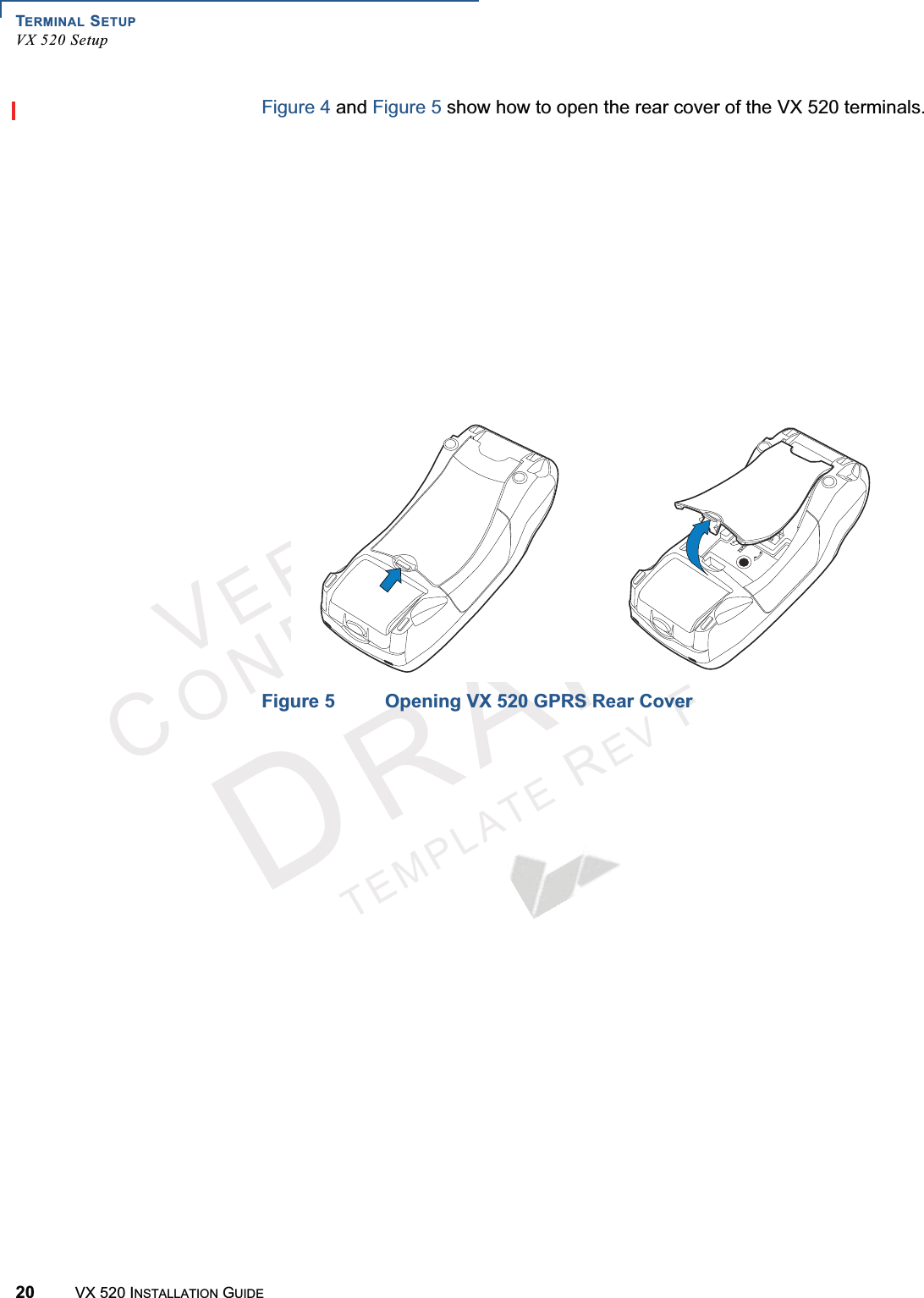 TERMINAL SETUPVX 520 Setup20 VX 520 INSTALLATION GUIDEVERIFONECONFIDENTIALTEMPLATEREVFFigure 4 and Figure 5 show how to open the rear cover of the VX 520 terminals.Figure 4 Opening the VX 520 D/E Rear CoverFigure 5 Opening VX 520 GPRS Rear Cover23