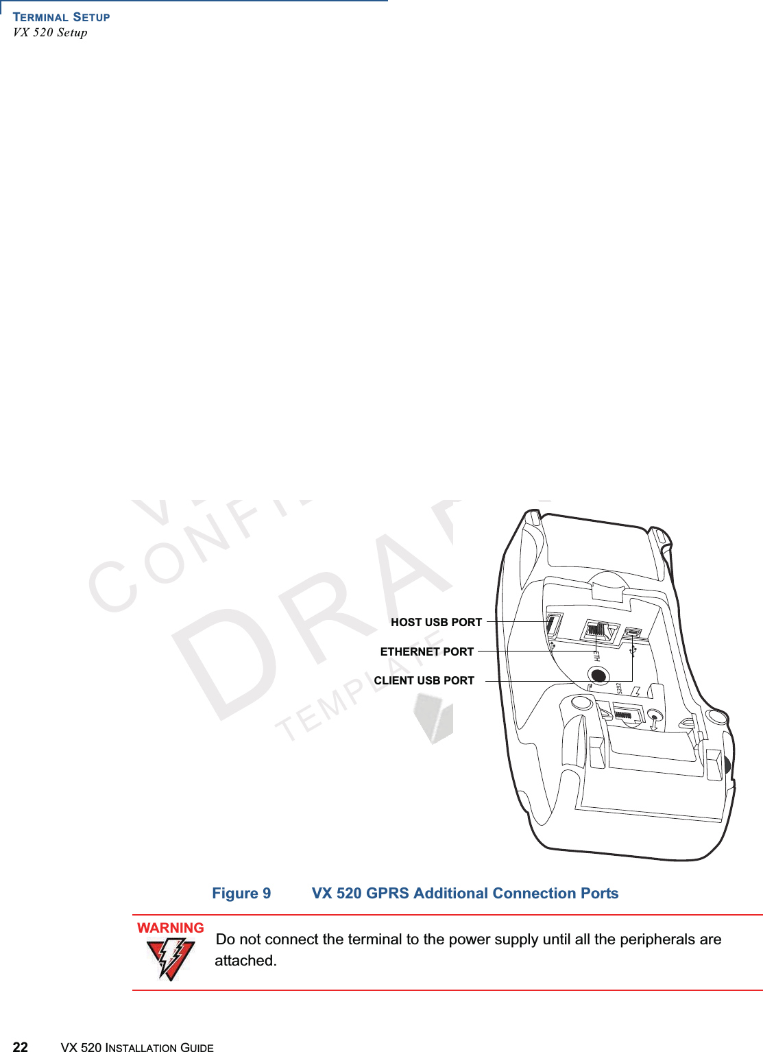 TERMINAL SETUPVX 520 Setup22 VX 520 INSTALLATION GUIDEVERIFONECONFIDENTIALTEMPLATEREVFFigure 8 Additional VX 520 D/E Connection PortsFigure 9 VX 520 GPRS Additional Connection PortsHOST USB PORTCLIENT USB PORTETHERNET PORT3%4(HOST USB PORTCLIENT USB PORTETHERNET PORTWARNINGDo not connect the terminal to the power supply until all the peripherals are attached.