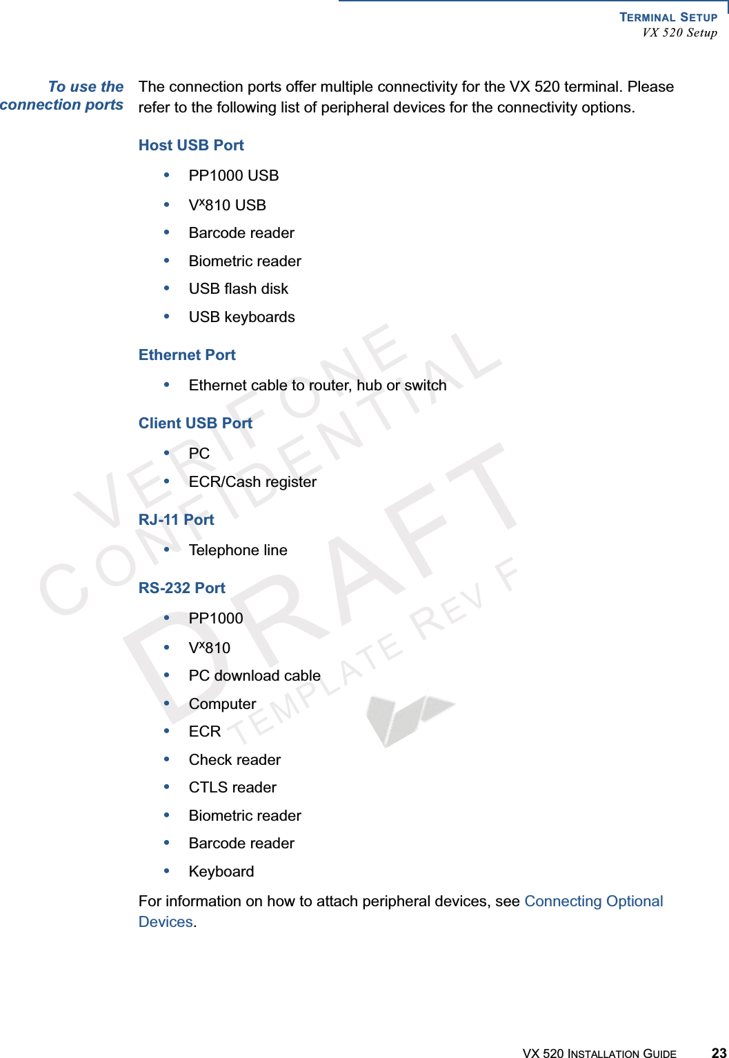 TERMINAL SETUPVX 520 SetupVX 520 INSTALLATION GUIDE 23VERIFONECONFIDENTIALTEMPLATEREVFTo use theconnection portsThe connection ports offer multiple connectivity for the VX 520 terminal. Please refer to the following list of peripheral devices for the connectivity options.Host USB Port•PP1000 USB•Vx810 USB•Barcode reader•Biometric reader•USB flash disk•USB keyboardsEthernet Port•Ethernet cable to router, hub or switchClient USB Port•PC•ECR/Cash registerRJ-11 Port•Telephone lineRS-232 Port•PP1000•Vx810•PC download cable•Computer•ECR•Check reader•CTLS reader•Biometric reader•Barcode reader•KeyboardFor information on how to attach peripheral devices, see Connecting Optional Devices.